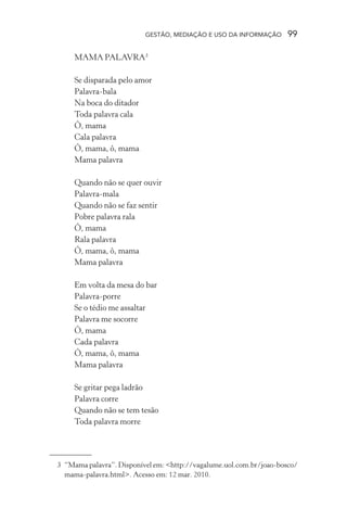 GESTÃO, MEDIAÇÃO E USO DA INFORMAÇÃO 99
MAMA PALAVRA3
Se disparada pelo amor
Palavra-bala
Na boca do ditador
Toda palavra cala
Ô, mama
Cala palavra
Ô, mama, ô, mama
Mama palavra
Quando não se quer ouvir
Palavra-mala
Quando não se faz sentir
Pobre palavra rala
Ô, mama
Rala palavra
Ô, mama, ô, mama
Mama palavra
Em volta da mesa do bar
Palavra-porre
Se o tédio me assaltar
Palavra me socorre
Ô, mama
Cada palavra
Ô, mama, ô, mama
Mama palavra
Se gritar pega ladrão
Palavra corre
Quando não se tem tesão
Toda palavra morre
3 “Mama palavra”. Disponível em: <http://vagalume.uol.com.br/joao-bosco/
mama-palavra.html>. Acesso em: 12 mar. 2010.
 