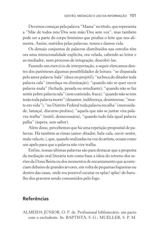 GESTÃO, MEDIAÇÃO E USO DA INFORMAÇÃO 101
Devemoscomeçarpelapalavra“Mama”notítulo,querepresenta
a “Mãe de todos nós/Dos sem mãe/Dos sem voz”, mas também
pode ser a parte do corpo feminino que produz o leite que nos ali-
menta. Assim, nutridos pelas palavras, temos e damos vida.
Os demais conjuntos de palavras distribuídos nas estrofes têm
ora uma intencionalidade explícita, ora velada, cabendo ao leitor e
ao mediador, num processo de integração, descobri-las.
Fazendo um exercício de interpretação, a seguir elencamos den-
tro dos parênteses algumas possibilidades de leitura: “se disparada
pelo amor palavra-bala” (doce ou projétil); “na boca do ditador toda
palavra cala” (mordaça ou eliminação); “quando não se quer ouvir
palavra-mala” (fechada, pesada ou entediante); “quando não se faz
sentirpobrepalavrarala”(semconteúdo,fraca);“quandonãosetem
tesãotodapalavramorre”(desamor,indiferença,desinteresse,“mor-
te em vida”); “no Distrito Federal toda palavra encalha” (morosida-
de, lamaçal, discurso prolixo); “aquela que não se juntar vira pala-
vra-tralha” (inútil, desnecessária), “quando tudo fala igual palavra
palha” (áspera, sem sabor).
Além disso, percebemos que há uma repetição proposital de pa-
lavras. Há também as rimas (amor-ditador, bala-cala, ouvir-sentir,
mala-ralaetc.),que,quandooralizadasnavozdoartista,ecoamcomo
um apelo para que a palavra não vire tralha.
Enfim, nossas últimas palavras são para destacar que a proposta
da mediação oral literária tem como base a ideia do retorno dos se-
rões da Dona Benta ou dos momentos de encantamento que aconte-
ciam debaixo de grandes árvores, em volta de pequenas fogueiras ou
dentro das casas, onde era possível escutar os splac! splac! do baru-
lho dos gravetos sendo consumidos pelo fogo.
Referências
ALMEIDA JÚNIOR, O. F. de. Profissional bibliotecário: um pacto
com o excludente. In: BAPTISTA, S. G.; MUELLER, S. P. M.
 