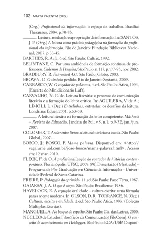 102 MARTA VALENTIM (ORG.)
(Org.) Profissional da informação: o espaço de trabalho. Brasília:
Thesaurus, 2004. p.70-86.
. Leitura,mediaçãoeapropriaçãodainformação.In:SANTOS,
J. P. (Org.) A leitura como prática pedagógica na formação do profis-
sional da informação. Rio de Janeiro: Fundação Biblioteca Nacio-
nal, 2007. p.33-45.
BARTHES, R. Aula. 6.ed. São Paulo: Cultrix, 1992.
BELINTANE, C. Por uma ambiência de formação contínua de pro-
fessores.Cadernos de Pesquisa,SãoPaulo,n.117,p.177-93,nov.2002.
BRADBURY, R. Fahrenheit 451. São Paulo: Globo, 2003.
BROWN, D. O símbolo perdido. Rio de Janeiro: Sextante, 2009.
CARRASCO,W. O caçador de palavras. 4.ed. São Paulo: Ática, 1994.
(Encarte do Minidicionário Luft).
CARVALHO, N. C. de. Leitura literária: o processo de comunicação
literária e a formação do leitor crítico. In: AGUILERA, V. de A.;
LÍMOLI, L. (Org.) Entrelinhas, entretelas: os desafios da leitura.
Londrina: Eduel, 2001. p.53-63.
. A leitura literária e a formação do leitor competente. Máthesis
– Revista de Educação, Jandaia do Sul, v.8, n.1, p.9-32, jan./jun.
2007.
COLOMER,T.Andar entre livros:aleituraliterárianaescola.SãoPaulo:
Global, 2007.
BOSCO, J.; BOSCO, F. Mama palavra. Disponível em: <http://
vagalume.uol.com.br/joao-bosco/mama-palavra.html>. Acesso
em: 12 mar. 2010.
FLECK, F. de O. A profissionalização do contador de histórias contem-
porâneo. Florianópolis: UFSC, 2009. 89f. Dissertação (Mestrado) –
Programa de Pós-Graduação em Ciência da Informação – Univer-
sidade Federal de Santa Catarina.
FREIRE, P. Pedagogia do oprimido. 11.ed. São Paulo: Paz eTerra, 1987.
GAIARSA, J. A. O que é corpo. São Paulo: Brasiliense, 1986.
HAVELOCK, E. A equação oralidade – cultura escrita: uma fórmula
paraamentemoderna.In:OLSON,D.R.;TORRANCE,N.(Org.)
Cultura, escrita e oralidade. 2.ed. São Paulo: Ática, 1997. (Coleção
Múltiplas Escritas).
MANGUEL, A. No bosque do espelho.SãoPaulo:Cia.dasLetras,2000.
NÚCLEO de Estudos Filosóficos da Comunicação [FiloCom]. O con-
ceito de acontecimento em Heidegger.SãoPaulo:ECA/USP.Disponí-
 