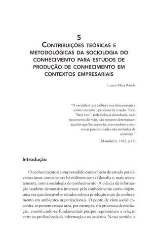 5
CONTRIBUIÇÕES TEÓRICAS E
METODOLÓGICAS DA SOCIOLOGIA DO
CONHECIMENTO PARA ESTUDOS DE
PRODUÇÃO DE CONHECIMENTO EM
CONTEXTOS EMPRESARIAIS
Luana MaiaWoida
“A verdade é que a obra e sua ideia passam a
existir durante o processo da criação. Todo
“fator real”, toda linha já desenhada, todo
movimento de mão, não somente determinam
aqueles que lhe seguirão, mas também criam
novas possibilidades não sonhadas de
antemão.”
(Mannheim, 1962, p.45)
Introdução
O conhecimento é compreendido como objeto de estudo por di-
versas áreas, como ocorre há milênios com a filosofia e, mais recen-
temente, com a sociologia do conhecimento. A ciência da informa-
ção também demonstra interesse pelo conhecimento como objeto,
uma vez que desenvolve estudos sobre a produção e uso de conheci-
mento em ambientes organizacionais. O ponto de vista social en-
contra-se presente nessa área, por exemplo, em processos de media-
ção, constituindo-se fundamentais porque representam a relação
entre os profissionais da informação e os usuários. Nesse sentido, a
 
