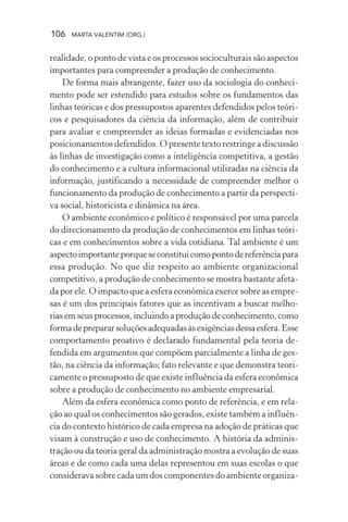 106 MARTA VALENTIM (ORG.)
realidade, o ponto de vista e os processos socioculturais são aspectos
importantes para compreender a produção de conhecimento.
De forma mais abrangente, fazer uso da sociologia do conheci-
mento pode ser estendido para estudos sobre os fundamentos das
linhas teóricas e dos pressupostos aparentes defendidos pelos teóri-
cos e pesquisadores da ciência da informação, além de contribuir
para avaliar e compreender as ideias formadas e evidenciadas nos
posicionamentos defendidos. O presente texto restringe a discussão
às linhas de investigação como a inteligência competitiva, a gestão
do conhecimento e a cultura informacional utilizadas na ciência da
informação, justificando a necessidade de compreender melhor o
funcionamento da produção de conhecimento a partir da perspecti-
va social, historicista e dinâmica na área.
O ambiente econômico e político é responsável por uma parcela
do direcionamento da produção de conhecimentos em linhas teóri-
cas e em conhecimentos sobre a vida cotidiana. Tal ambiente é um
aspectoimportanteporqueseconstituicomopontodereferênciapara
essa produção. No que diz respeito ao ambiente organizacional
competitivo, a produção de conhecimento se mostra bastante afeta-
da por ele. O impacto que a esfera econômica exerce sobre as empre-
sas é um dos principais fatores que as incentivam a buscar melho-
riasemseusprocessos,incluindoaproduçãodeconhecimento,como
formadeprepararsoluçõesadequadasàsexigênciasdessaesfera.Esse
comportamento proativo é declarado fundamental pela teoria de-
fendida em argumentos que compõem parcialmente a linha de ges-
tão, na ciência da informação; fato relevante e que demonstra teori-
camente o pressuposto de que existe influência da esfera econômica
sobre a produção de conhecimento no ambiente empresarial.
Além da esfera econômica como ponto de referência, e em rela-
ção ao qual os conhecimentos são gerados, existe também a influên-
cia do contexto histórico de cada empresa na adoção de práticas que
visam à construção e uso de conhecimento. A história da adminis-
tração ou da teoria geral da administração mostra a evolução de suas
áreas e de como cada uma delas representou em suas escolas o que
considerava sobre cada um dos componentes do ambiente organiza-
 