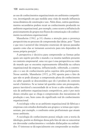 108 MARTA VALENTIM (ORG.)
ao uso de conhecimentos organizacionais em ambientes competiti-
vos, investigando em que medida uma visão de mundo influencia
nessa dinâmica de construção e uso. Além disso, outros questiona-
mentos secundários podem recair ao conhecimento produzido no
ambiente organizacional, por exemplo, como ocorre a influência do
posicionamento de grupos nos fluxos de comunicação e de conheci-
mento na estrutura organizacional.
Mannheim (1962, p.55) chama a atenção para a presença
perspectivista no processo de compreensão das ideias, pois “Tanto
o que nos é acessível das intuições essenciais de épocas passadas
quanto como elas se tornaram acessíveis para nós dependem de
nossa própria posição”.
A perspectiva é decisiva para compreender as formas pelas
quais um sujeito percebe o mundo e se mostra também presente
no contexto empresarial, uma vez que é essa perspectiva ou visão
de mundo que se encontra expressamente difundida na cultura
organizacional da empresa, influenciando, sobretudo, a constru-
ção e o uso de conhecimento pelos sujeitos dela participantes.
Nesse sentido, Mannheim (1972, p.290) aponta para o fato de
que não se pode alcançar a compreensão plena do conhecimento
ou saber quando se desconsidera que ele é produto do contexto
social e histórico. Se se tomar tal questão como um pressuposto,
parece inevitável a necessidade de se levar a cabo estudos cultu-
rais de ambientes organizacionais competitivos, pois é por meio
desses estudos que se chega à compreensão dos mecanismos de
produção e uso, bem como do significado real do conhecimento
organizacional.
A sociologia volta-se ao ambiente organizacional de fábricas e
empresas com estudos destinados aos grupos e a temas que repre-
sentam, por exemplo, o confronto entre profissionais que atuam
nesse ambiente.
A sociologia do conhecimento possui relação com a teoria da
ideologia, porém se distingue dessa pelo fato de não se concentrar
em desvendar conhecimentos e verdades disfarçados ou embuti-
dos. O interesse se dá especialmente em compreender as mudan-
 