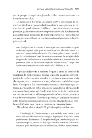 GESTÃO, MEDIAÇÃO E USO DA INFORMAÇÃO 109
ças de perspectiva que os objetos de conhecimento assumem em
momentos variados.
De acordo com Berger & Luckmann (2004), a sociologia do co-
nhecimento deve ser percebida de uma forma mais próxima ao co-
nhecimento produzido no cotidiano, concentrando-se em com-
preender quais os mecanismos ou processos sociais fundamentais
para estabelecer as leituras de mundo (perspectivas) adotadas por
um grupo e que influem na construção do conhecimento e da pró-
pria realidade:
uma disciplina que se chama a si mesma por esse nome terá de ocupar-
sedosmodosgeraispelosquaisas“realidades”sãoadmitidascomo“co-
nhecidas” nas sociedades humanas. Em outras palavras, uma “sociolo-
gia do conhecimento” terá de tratar não somente da multiplicidade
empíricado“conhecimento”nassociedadeshumanas,mastambémdos
processos pelos quais qualquer corpo de “conhecimento” chega a ser
socialmente estabelecido como “realidade”. (ibidem, p.13)
A posição relativista é bastante frequente entre os teóricos da
sociologia do conhecimento, porque se propõe a análises e investi-
gações de conhecimentos situados e relativos a uma esfera mais
abrangente, mas concomitante a isso, relativos às realidades singu-
lares.Nesseponto, faz-senecessárioacrescentarumaobservaçãoco-
locada por Mannheim sobre considerar verdadeira a afirmação de
que os conhecimentos advêm de uma única fonte de constituição
ou,piordoqueisso,considerarquenãosãoinfluenciáveisporoutros
tipos de conhecimentos. Em outras palavras, os conhecimentos não
estão desvinculados do contexto em que são produzidos, pois rece-
bem influência e dependem da presença de diversas esferas.
Além disso, Mannheim (1972, p.288) explica e define que
A Sociologia do Conhecimento é, por um lado, uma teoria e, por
outro, um método histórico-sociológico de pesquisa. Enquanto teoria
pode assumir duas formas. É, em primeiro lugar, uma investigação pu-
ramente empírica, através da descrição e análise estrutural das manei-
ras pelas quais as relações sociais influenciam, de fato, o pensamento.
 