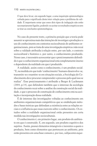 110 MARTA VALENTIM (ORG.)
O que deve levar, em segundo lugar, a uma inquirição epistemológica
voltada para o significado desta inter-relação para o problema da vali-
dade. É importante notar que esses dois tipos de indagação não estão
necessariamenteligados,podendo-seaceitarosresultadosempíricossem
se tirar as conclusões epistemológicas.
No caso do presente texto, a primeira posição que a teoria pode
assumir se aproxima mais das intenções de investigar a produção e o
uso do conhecimento em contextos socioculturais de ambientes or-
ganizacionais, pois se trata de uma investigação empírica e não recai
sobre a validade atribuída à relação entre, por um lado, o contexto
sociocultural e histórico e, por outro, o conhecimento produzido.
Nesse caso, é necessário acrescentar que o posicionamento defendi-
do é que o conhecimento organizacional está completamente imerso
e dependente da realidade em que é produzido.
A realidade, assim como o conhecimento, é um produto social.
“E, na medida em que todo ‘conhecimento’ humano desenvolve-se,
transmite-se e mantém-se em situações sociais, a Sociologia do Co-
nhecimento deve procurar compreender o processo pelo qual isso se
realiza”. Esse posicionamento é atribuído a Berger & Luckmann
(2004, p.14), que defendem também que o interesse da sociologia
do conhecimento recai sobre a análise da construção social da reali-
dade, e que o processo de construção de conhecimento está na acei-
tação e incorporação dessa realidade.
É de interesse das investigações voltadas ao conhecimento em
ambientes organizacionais competitivos que se estabeleçam méto-
dos e bases teóricas que defendam a existência entre as relações so-
ciais e a influência que essas exercem sobre o conhecimento. Os es-
tudos sobre a realidade organizacional estão presentes em certa
medida nas investigações socioculturais.
O conhecimento é, em primeiro lugar, um produto do ambien-
te em que é construído. E, em segundo, um produto cognitivo dos
sujeitos. Assim, possui elementos intangíveis e inerentes a quem o
produziu, bem como elementos que pertencem ao ambiente, pois
estão presentes em uma base comum e, por isso, subjacentes àque-
 