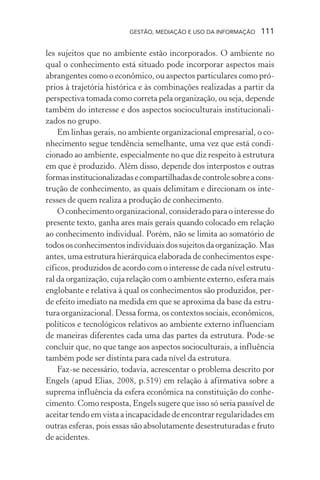 GESTÃO, MEDIAÇÃO E USO DA INFORMAÇÃO 111
les sujeitos que no ambiente estão incorporados. O ambiente no
qual o conhecimento está situado pode incorporar aspectos mais
abrangentes como o econômico, ou aspectos particulares como pró-
prios à trajetória histórica e às combinações realizadas a partir da
perspectiva tomada como correta pela organização, ou seja, depende
também do interesse e dos aspectos socioculturais institucionali-
zados no grupo.
Em linhas gerais, no ambiente organizacional empresarial, o co-
nhecimento segue tendência semelhante, uma vez que está condi-
cionado ao ambiente, especialmente no que diz respeito à estrutura
em que é produzido. Além disso, depende dos interpostos e outras
formasinstitucionalizadasecompartilhadasdecontrolesobreacons-
trução de conhecimento, as quais delimitam e direcionam os inte-
resses de quem realiza a produção de conhecimento.
O conhecimento organizacional, considerado para o interesse do
presente texto, ganha ares mais gerais quando colocado em relação
ao conhecimento individual. Porém, não se limita ao somatório de
todososconhecimentosindividuaisdossujeitosdaorganização.Mas
antes, uma estrutura hierárquica elaborada de conhecimentos espe-
cíficos, produzidos de acordo com o interesse de cada nível estrutu-
ral da organização, cuja relação com o ambiente externo, esfera mais
englobante e relativa à qual os conhecimentos são produzidos, per-
de efeito imediato na medida em que se aproxima da base da estru-
tura organizacional. Dessa forma, os contextos sociais, econômicos,
políticos e tecnológicos relativos ao ambiente externo influenciam
de maneiras diferentes cada uma das partes da estrutura. Pode-se
concluir que, no que tange aos aspectos socioculturais, a influência
também pode ser distinta para cada nível da estrutura.
Faz-se necessário, todavia, acrescentar o problema descrito por
Engels (apud Elias, 2008, p.519) em relação à afirmativa sobre a
suprema influência da esfera econômica na constituição do conhe-
cimento. Como resposta, Engels sugere que isso só seria passível de
aceitar tendo em vista a incapacidade de encontrar regularidades em
outras esferas, pois essas são absolutamente desestruturadas e fruto
de acidentes.
 