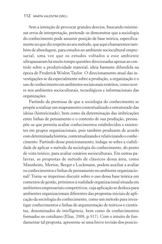 112 MARTA VALENTIM (ORG.)
Sem a intenção de provocar grandes desvios, buscando minimi-
zar erros de interpretação, pretende-se demonstrar que a sociologia
do conhecimento pode assumir posição de base teórica, especifica-
mentenoquedizrespeitoaoseumétodo,queaquichamaremostam-
bém de abordagem, para estudos no ambiente sociocultural empre-
sarial, uma vez que os estudos voltados a esse ambiente
ultrapassaram há muito tempo questões direcionadas apenas ao con-
trole sobre a produtividade material, ideia bastante difundida na
época de FrederickWislon Taylor. O direcionamento atual das in-
vestigações se dá especialmente sobre a produção, a organização e o
usodeconhecimentoemambientessociaismaisrestritos,comoocor-
re nos ambientes socioculturais, tecnológicos e informacionais das
organizações.
Partindo da premissa de que a sociologia do conhecimento se
propõe a realizar um mapeamento contextualizado e estruturado das
ideias (historicizado), bem como da determinação das imbricações
entre linhas de pensamento e o contexto de sua produção, pressu-
põe-se que permita avaliar conhecimentos estabelecidos e existen-
tes em grupos organizacionais, pois também produzem de acordo
comdeterminadahistória,contextualizandoerelativizandooconhe-
cimento. Partindo desse posicionamento, indaga-se sobre a viabili-
dade de aplicar o método da sociologia do conhecimento, do ponto
de vista teórico, para avaliar cenários socioculturais. Em outras pa-
lavras, as propostas de método de clássicos dessa área, como
Mannheim, Merton, Berger e Luckmann, podem auxiliar a avaliar
os conhecimentos e linhas de pensamento no ambiente organizacio-
nal? Torna-se imperioso discutir sobre o uso dessa base teórica em
contextos de gestão, próximos à realidade organizacional situada em
ambientes empresariais competitivos, cuja aplicação se desloca para
ambientes organizacionais diferentes das propostas iniciais de apli-
cação da sociologia do conhecimento, como um método para inves-
tigar conhecimentos e linhas de argumentação de teóricos e cientis-
tas, denominados de intelligensia, bem como de conhecimentos
formados no cotidiano (Elias, 2008, p.517). Com o intuito de fun-
damentar tal proposta, apresenta-se uma breve revisão dos posicio-
 