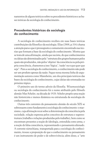 GESTÃO, MEDIAÇÃO E USO DA INFORMAÇÃO 113
namentos de alguns teóricos sobre os precedentes históricos e as ba-
ses teóricas da sociologia do conhecimento.
Precedentes históricos da sociologia
do conhecimento
A sociologia do conhecimento recebeu em suas bases teóricas
contribuições da filosofia e da sociologia. Elias (2008, p.516) chama
a atenção para o que é pressuposto e comumente encontrado nas teo-
rias que formam a base da sociologia do conhecimento. Mostra que
se trata de uma afirmação, ainda que sucinta, de que conhecimentos
ouideiassãodeterminadospela“estruturadosgruposhumanospelos
quais são produzidos, não pelos ‘objetos’ da consciência ou pela pró-
pria consciência, chamemos a isso ‘lógica’, ‘razão’ ou o que quer que
seja”. Para a sociologia do conhecimento, o conhecimento não pode
ser um produto apenas da razão. Segue nessa mesma linha de argu-
mentação autores como Mannheim, um dos principais teóricos das
bases da sociologia do conhecimento, cujas ideias são retomadas no
próximo tópico.
O primeiro uso do termo adveio da filosofia. Wissenssoziologie
ou sociologia do conhecimento foi o nome atribuído pelo filósofo
alemão Max Scheler, na década de 1920. Scheler propôs uma noção
não historicista e menos dinâmica ou estruturada da sociologia do
conhecimento.
Outras três correntes do pensamento alemão do século XIX se
sobressaem como fundamento à sociologia do conhecimento: o mar-
xismo,cujaafirmaçãorecaisobreadeterminaçãodaconsciênciapela
sociedade, relação expressa pelos conceitos de estrutura e superes-
trutura (trabalho e relações produzidas pelo trabalho), bem como se
encontram presentes a noção de ideologia, entendida como arma, e
a noção de falsa consciência, representando o pensamento alienado.
A corrente nietzchiana, transportada para a sociologia do conheci-
mento, trouxe a proposição de que o conhecimento ou pensamento
é um instrumento de poder e de sobrevivência; além disso, a “arte
 