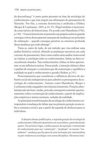 114 MARTA VALENTIM (ORG.)
da desconfiança” é outro ponto presente na base da sociologia do
conhecimento e que tem origem nas afirmações do pensamento de
Nietzche. Por fim, a corrente historicista é atribuída a Dilthey
(Berger & Luckmann, 2004, p.16-19). Hegel também é menciona-
do como teórico do historicismo. De acordo com Mannheim (1982,
p.140),“Ateoriahistoricistasópreenchesuaprópriaessênciaquando
consegue retirar dessa aparente anarquia de mudanças um princípio
de ordenação – quando consegue penetrar na estrutura profunda
dessa mudança que tudo abrange”.
Trata-se, antes de tudo, de um método que visa ordenar uma
análise histórica vertical, obtendo as mudanças sucessivas em cada
corrente de pensamento, bem como realiza uma análise transversal
ao realizar a correlação entre os conhecimentos, linhas ou fatos so-
cioculturais situados. Tais conhecimentos, linhas ou fatos apresen-
tam-se em influência mútua. Desse modo, a intenção última é obter
o padrão de mutação e a estrutura que dá sustentação e equilíbrio à
realidade na qual o conhecimento é gerado (ibidem, p.141).
Posicionamentos que consideram a influência decisiva do am-
biente social são indispensáveis para admitir os pressupostos da so-
ciologia do conhecimento. Autores como Mannheim, Berger e
Luckmann estão engajados com tal posicionamento. Posições abso-
lutistas não são bem-vindas, pois não conseguem sustentar questio-
namentos sobre a construção de conhecimento, a partir de implica-
ções empíricas e menos racionais, isoladas da realidade.
Asprincipaistransformaçõesdasociologiadoconhecimentocor-
respondem à mudança de ênfase que na primeira geração recaía so-
bre a estrutura social e que a partir da segunda de deslocou para os
indivíduos.
A despeito dessas qualificações, a segunda geração da sociologia do
conhecimento é diferente da primeira em suas ênfases, particularmente
quatro. Em primeiro lugar, a ênfase passou da aquisição e transmissão
de conhecimento para sua “construção”, “produção” ou mesmo “ma-
nufatura”, mudança que faz parte de uma inclinação pós-estruturalista
ou pós-moderna na sociologia e em outras disciplinas. Há menos insis-
 