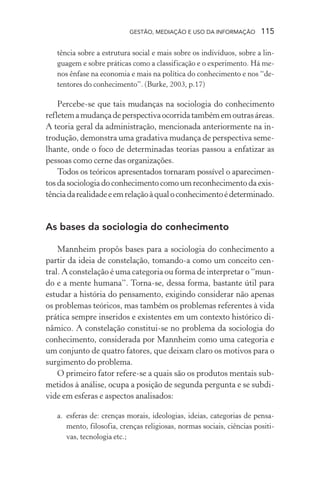 GESTÃO, MEDIAÇÃO E USO DA INFORMAÇÃO 115
tência sobre a estrutura social e mais sobre os indivíduos, sobre a lin-
guagem e sobre práticas como a classificação e o experimento. Há me-
nos ênfase na economia e mais na política do conhecimento e nos “de-
tentores do conhecimento”. (Burke, 2003, p.17)
Percebe-se que tais mudanças na sociologia do conhecimento
refletemamudançadeperspectivaocorridatambémemoutrasáreas.
A teoria geral da administração, mencionada anteriormente na in-
trodução, demonstra uma gradativa mudança de perspectiva seme-
lhante, onde o foco de determinadas teorias passou a enfatizar as
pessoas como cerne das organizações.
Todos os teóricos apresentados tornaram possível o aparecimen-
tos da sociologia do conhecimento como um reconhecimento da exis-
tênciadarealidadeeemrelaçãoàqualoconhecimentoédeterminado.
As bases da sociologia do conhecimento
Mannheim propôs bases para a sociologia do conhecimento a
partir da ideia de constelação, tomando-a como um conceito cen-
tral. A constelação é uma categoria ou forma de interpretar o “mun-
do e a mente humana”. Torna-se, dessa forma, bastante útil para
estudar a história do pensamento, exigindo considerar não apenas
os problemas teóricos, mas também os problemas referentes à vida
prática sempre inseridos e existentes em um contexto histórico di-
nâmico. A constelação constitui-se no problema da sociologia do
conhecimento, considerada por Mannheim como uma categoria e
um conjunto de quatro fatores, que deixam claro os motivos para o
surgimento do problema.
O primeiro fator refere-se a quais são os produtos mentais sub-
metidos à análise, ocupa a posição de segunda pergunta e se subdi-
vide em esferas e aspectos analisados:
a. esferas de: crenças morais, ideologias, ideias, categorias de pensa-
mento, filosofia, crenças religiosas, normas sociais, ciências positi-
vas, tecnologia etc.;
 