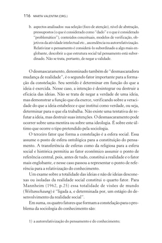 116 MARTA VALENTIM (ORG.)
b. aspectos analisados: sua seleção (foco de atenção), nível de abstração,
pressupostos (o que é considerado como “dado” e o que é considerado
“problemático”), conteúdos conceituais, modelos de verificação, ob-
jetivosdaatividadeintelectualetc.,ascendênciaouautorrelativização.
Relativizar o pensamento é considerá-lo subordinado a algo mais en-
globante, descobrir a que estrutura social tal pensamento está subor-
dinado. Não se trata, portanto, de negar a validade.
O desmascaramento, denominado também de “desmascaradora
mudança de realidade”, é o segundo fator importante para a forma-
ção da constelação. Seu sentido é determinar em função do que a
ideia é exercida. Nesse caso, a intenção é desintegrar ou destruir a
eficácia das ideias. Não se trata de negar a verdade de uma ideia,
mas demonstrar a função que ela exerce, verificando sobre a veraci-
dade do que a ideia estabelece e que institui como verdade, ou seja,
determinar para o que ela trabalha. Não existe uma tentativa de re-
futar a ideia, mas destruir suas intenções. O desmascaramento pode
ocorrer sobre uma mentira ou sobre uma ideologia. É sobre este úl-
timo que ocorre o tipo pretendido pela sociologia.
O terceiro fator que forma a constelação é a esfera social. Essa
assume o posto de esfera ontológica para a constituição do pensa-
mento. A transferência de esferas como da religiosa para a esfera
social e histórica permitiu ao fator econômico assumir o ponto de
referência central, pois, antes de tudo, constitui a realidade e o fator
mais englobante, e nesse caso passou a representar o ponto de refe-
rência para a relativização do conhecimento.
Um exame sobre a totalidade das ideias e não de ideias descone-
xas ou isoladas da realidade social constitui o quarto fator. Para
Mannheim (1962, p.25) essa totalidade de visões de mundo
(Weltanschaung) é “ligada a, e determinada por, um estágio do de-
senvolvimento da realidade social”.
Emsuma,osquatrofatoresqueformamaconstelaçãoparaopro-
blema da sociologia do conhecimento são:
1) a autorrelativização do pensamento e do conhecimento;
 