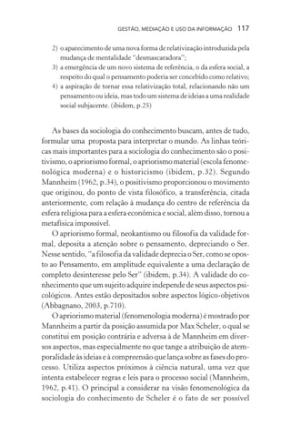 GESTÃO, MEDIAÇÃO E USO DA INFORMAÇÃO 117
2) o aparecimento de uma nova forma de relativização introduzida pela
mudança de mentalidade “desmascaradora”;
3) a emergência de um novo sistema de referência, o da esfera social, a
respeito do qual o pensamento poderia ser concebido como relativo;
4) a aspiração de tornar essa relativização total, relacionando não um
pensamento ou ideia, mas todo um sistema de ideias a uma realidade
social subjacente. (ibidem, p.25)
As bases da sociologia do conhecimento buscam, antes de tudo,
formular uma proposta para interpretar o mundo. As linhas teóri-
cas mais importantes para a sociologia do conhecimento são o posi-
tivismo, o apriorismo formal, o apriorismo material (escola fenome-
nológica moderna) e o historicismo (ibidem, p.32). Segundo
Mannheim (1962, p.34), o positivismo proporcionou o movimento
que originou, do ponto de vista filosófico, a transferência, citada
anteriormente, com relação à mudança do centro de referência da
esfera religiosa para a esfera econômica e social, além disso, tornou a
metafísica impossível.
O apriorismo formal, neokantismo ou filosofia da validade for-
mal, deposita a atenção sobre o pensamento, depreciando o Ser.
Nesse sentido, “a filosofia da validade deprecia o Ser, como se opos-
to ao Pensamento, em amplitude equivalente a uma declaração de
completo desinteresse pelo Ser” (ibidem, p.34). A validade do co-
nhecimento que um sujeito adquire independe de seus aspectos psi-
cológicos. Antes estão depositados sobre aspectos lógico-objetivos
(Abbagnano, 2003, p.710).
O apriorismo material (fenomenologia moderna) é mostrado por
Mannheim a partir da posição assumida por Max Scheler, o qual se
constitui em posição contrária e adversa à de Mannheim em diver-
sos aspectos, mas especialmente no que tange a atribuição de atem-
poralidade às ideias e à compreensão que lança sobre as fases do pro-
cesso. Utiliza aspectos próximos à ciência natural, uma vez que
intenta estabelecer regras e leis para o processo social (Mannheim,
1962, p.41). O principal a considerar na visão fenomenológica da
sociologia do conhecimento de Scheler é o fato de ser possível
 