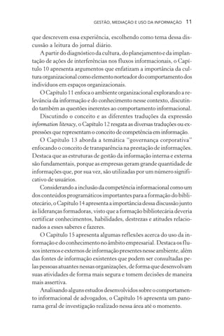 GESTÃO, MEDIAÇÃO E USO DA INFORMAÇÃO 11
que descrevem essa experiência, escolhendo como tema dessa dis-
cussão a leitura do jornal diário.
A partir do diagnóstico da cultura, do planejamento e da implan-
tação de ações de interferências nos fluxos informacionais, o Capí-
tulo 10 apresenta argumentos que enfatizam a importância da cul-
turaorganizacionalcomoelementonorteadordocomportamentodos
indivíduos em espaços organizacionais.
O Capítulo 11 enfoca o ambiente organizacional explorando a re-
levância da informação e do conhecimento nesse contexto, discutin-
do também as questões inerentes ao comportamento informacional.
Discutindo o conceito e as diferentes traduções da expressão
information literacy, o Capítulo 12 resgata as diversas traduções ou ex-
pressões que representam o conceito de competência em informação.
O Capítulo 13 aborda a temática “governança corporativa”
enfocando o conceito de transparência na prestação de informações.
Destaca que as estruturas de gestão da informação interna e externa
são fundamentais, porque as empresas geram grande quantidade de
informações que, por sua vez, são utilizadas por um número signifi-
cativo de usuários.
Considerandoainclusãodacompetênciainformacionalcomoum
dos conteúdos programáticos importantes para a formação do bibli-
otecário,oCapítulo14apresentaaimportânciadessadiscussãojunto
às lideranças formadoras, visto que a formação bibliotecária deveria
certificar conhecimentos, habilidades, destrezas e atitudes relacio-
nados a esses saberes e fazeres.
O Capítulo 15 apresenta algumas reflexões acerca do uso da in-
formação e do conhecimento no âmbito empresarial. Destaca os flu-
xosinternoseexternosdeinformaçãopresentesnesseambiente,além
das fontes de informação existentes que podem ser consultadas pe-
las pessoas atuantes nessas organizações, de forma que desenvolvam
suas atividades de forma mais segura e tomem decisões de maneira
mais assertiva.
Analisandoalgunsestudosdesenvolvidossobreocomportamen-
to informacional de advogados, o Capítulo 16 apresenta um pano-
rama geral de investigação realizado nessa área até o momento.
 