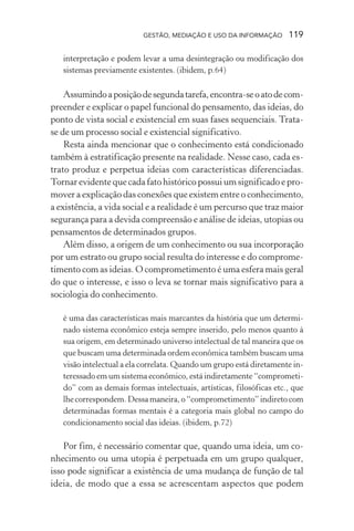 GESTÃO, MEDIAÇÃO E USO DA INFORMAÇÃO 119
interpretação e podem levar a uma desintegração ou modificação dos
sistemas previamente existentes. (ibidem, p.64)
Assumindoaposiçãodesegundatarefa,encontra-seoatodecom-
preender e explicar o papel funcional do pensamento, das ideias, do
ponto de vista social e existencial em suas fases sequenciais. Trata-
se de um processo social e existencial significativo.
Resta ainda mencionar que o conhecimento está condicionado
também à estratificação presente na realidade. Nesse caso, cada es-
trato produz e perpetua ideias com características diferenciadas.
Tornar evidente que cada fato histórico possui um significado e pro-
mover a explicação das conexões que existem entre o conhecimento,
a existência, a vida social e a realidade é um percurso que traz maior
segurança para a devida compreensão e análise de ideias, utopias ou
pensamentos de determinados grupos.
Além disso, a origem de um conhecimento ou sua incorporação
por um estrato ou grupo social resulta do interesse e do comprome-
timento com as ideias. O comprometimento é uma esfera mais geral
do que o interesse, e isso o leva se tornar mais significativo para a
sociologia do conhecimento.
é uma das características mais marcantes da história que um determi-
nado sistema econômico esteja sempre inserido, pelo menos quanto à
sua origem, em determinado universo intelectual de tal maneira que os
que buscam uma determinada ordem econômica também buscam uma
visão intelectual a ela correlata. Quando um grupo está diretamente in-
teressado em um sistema econômico, está indiretamente “comprometi-
do” com as demais formas intelectuais, artísticas, filosóficas etc., que
lhe correspondem. Dessa maneira, o “comprometimento” indireto com
determinadas formas mentais é a categoria mais global no campo do
condicionamento social das ideias. (ibidem, p.72)
Por fim, é necessário comentar que, quando uma ideia, um co-
nhecimento ou uma utopia é perpetuada em um grupo qualquer,
isso pode significar a existência de uma mudança de função de tal
ideia, de modo que a essa se acrescentam aspectos que podem
 