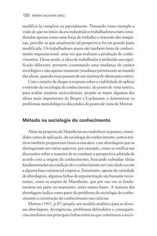 120 MARTA VALENTIM (ORG.)
modificá-la completa ou parcialmente. Tomando como exemplo a
visão de que no início da era industrial os trabalhadores eram consi-
derados apenas como uma força de trabalho e extensão das máqui-
nas, percebe-se que atualmente tal perspectiva foi em grande parte
modificada. Os trabalhadores atuais são também fonte de conheci-
mento organizacional, uma vez que realizam a produção de conhe-
cimentos. Desse modo, à ideia de trabalhador é atribuído um signi-
ficado diferente, portanto constatando uma mudança de caráter
sociológico e não apenas imanente (mudança pertencente ao mundo
das ideias, quando essas passam de um sistema de ideias para outro).
Com o intuito de chegar à resposta sobre a viabilidade de aplicar
o método da sociologia do conhecimento, do ponto de vista teórico,
para avaliar cenários socioculturais, propõe-se trazer algumas das
ideias mais importantes de Berger e Luckmann, e demonstrar os
problemas metodológicos discutidos do ponto de vista de Merton.
Método na sociologia do conhecimento
Além da proposta de Mannheim ao estabelecer os passos, enten-
didos como de aplicação, da sociologia do conhecimento, outros teó-
ricos também propuseram bases a essa área, com abordagens que se
distinguiram em vários aspectos, por exemplo, como se verifica nas
discussões sobre a maneira de se conduzir a perspectiva adotada de
acordo com a origem do conhecimento, buscando subsidiar ideias
fundamentadas na condição de o conhecimento ser vinculado ou não
a alguma base existencial empírica. Entretanto, apesar da variedade
de abordagens, algumas linhas de argumentação são bastante recor-
rentes, como as noções de Mannheim, que por sua vez se funda-
mentou em parte no marxismo, entre outras bases. A maioria das
abordagens indica como parte do problema da sociologia do conhe-
cimento a construção do conhecimento nas ciências.
Merton (1967, p.87) propõe um modelo analítico para as diver-
sas abordagens, divergências, problemas defendidos e consequên-
cias imediatas nas principais linhas teóricas que constituem a socio-
 