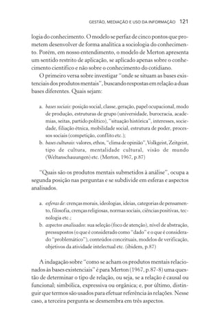 GESTÃO, MEDIAÇÃO E USO DA INFORMAÇÃO 121
logia do conhecimento. O modelo se perfaz de cinco pontos que pro-
metem desenvolver de forma analítica a sociologia do conhecimen-
to. Porém, em nosso entendimento, o modelo de Merton apresenta
um sentido restrito de aplicação, se aplicado apenas sobre o conhe-
cimento científico e não sobre o conhecimento do cotidiano.
O primeiro versa sobre investigar “onde se situam as bases exis-
tenciaisdosprodutosmentais”,buscandorespostasemrelaçãoaduas
bases diferentes. Quais sejam:
a. bases sociais: posição social, classe, geração, papel ocupacional, modo
de produção, estruturas de grupo (universidade, burocracia, acade-
mias, seitas, partido político), “situação histórica”, interesses, socie-
dade, filiação étnica, mobilidade social, estrutura de poder, proces-
sos sociais (competição, conflito etc.);
b. bases culturais:valores,ethos,“climadeopinião”,Volkgeist,Zeitgeist,
tipo de cultura, mentalidade cultural, visão de mundo
(Weltanschauungen) etc. (Merton, 1967, p.87)
“Quais são os produtos mentais submetidos à análise”, ocupa a
segunda posição nas perguntas e se subdivide em esferas e aspectos
analisados.
a. esferas de:crençasmorais,ideologias,ideias,categoriasdepensamen-
to,filosofia,crençasreligiosas,normassociais,ciênciaspositivas,tec-
nologia etc.;
b. aspectos analisados: sua seleção (foco de atenção), nível de abstração,
pressupostos (o que é considerado como “dado” e o que é considera-
do “problemático”), conteúdos conceituais, modelos de verificação,
objetivos da atividade intelectual etc. (ibidem, p.87)
A indagação sobre “como se acham os produtos mentais relacio-
nados às bases existenciais” é para Merton (1967, p.87-8) uma ques-
tão de determinar o tipo de relação, ou seja, se a relação é causal ou
funcional; simbólica, expressiva ou orgânica; e, por último, distin-
guir que termos são usados para efetuar referência às relações. Nesse
caso, a terceira pergunta se desmembra em três aspectos.
 