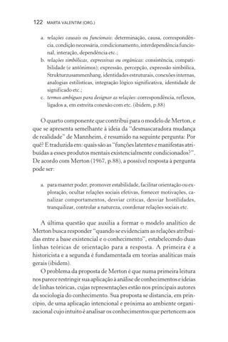 122 MARTA VALENTIM (ORG.)
a. relações causais ou funcionais: determinação, causa, correspondên-
cia,condiçãonecessária,condicionamento,interdependênciafuncio-
nal, interação, dependência etc.;
b. relações simbólicas, expressivas ou orgânicas: consistência, compati-
bilidade (e antônimos); expressão, percepção, expressão simbólica,
Strukturzusammenhang, identidades estruturais, conexões internas,
analogias estilísticas, integração lógico significativa, identidade de
significado etc.;
c. termos ambíguos para designar as relações: correspondência, reflexos,
ligados a, em estreita conexão com etc. (ibidem, p.88)
O quarto componente que contribui para o modelo de Merton, e
que se apresenta semelhante à ideia da “desmascaradora mudança
de realidade” de Mannheim, é resumido na seguinte pergunta: Por
quê?Etraduzidaem:quaissãoas“funçõeslatentesemanifestasatri-
buídas a esses produtos mentais existencialmente condicionados?”.
De acordo com Merton (1967, p.88), a possível resposta à pergunta
pode ser:
a. paramanterpoder,promoverestabilidade,facilitarorientaçãoouex-
ploração, ocultar relações sociais efetivas, fornecer motivações, ca-
nalizar comportamentos, desviar críticas, desviar hostilidades,
tranquilizar, controlar a natureza, coordenar relações sociais etc.
A última questão que auxilia a formar o modelo analítico de
Merton busca responder “quando se evidenciam as relações atribuí-
das entre a base existencial e o conhecimento”, estabelecendo duas
linhas teóricas de orientação para a resposta. A primeira é a
historicista e a segunda é fundamentada em teorias analíticas mais
gerais (ibidem).
O problema da proposta de Merton é que numa primeira leitura
nosparecerestringirsuaaplicaçãoàanálisedeconhecimentoseideias
de linhas teóricas, cujas representações estão nos principais autores
da sociologia do conhecimento. Sua proposta se distancia, em prin-
cípio, de uma aplicação intencional e próxima ao ambiente organi-
zacional cujo intuito é analisar os conhecimentos que pertencem aos
 