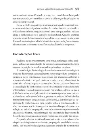 GESTÃO, MEDIAÇÃO E USO DA INFORMAÇÃO 123
estratos da estrutura. Contudo, a nosso ver, o modelo também pode
ser transportado, se mantidas as devidas diferenças de aplicação, ao
contexto empresarial.
Nesse sentido, as quatro primeiras questões podem servir de ins-
trumento de investigação e análise do conhecimento produzido e
utilizado no ambiente organizacional, uma vez que perfaz a relação
entre o conhecimento e o contexto sociocultural. Quanto à última
questão, serve de base teórica orientadora geral, ao apresentar duas
linhasdesustentação,ealinhahistoricistaapontasoluçõesmaiscon-
sistentes com o contexto específico sociocultural das empresas.
Considerações finais
Realizou-se no presente texto uma breve explanação sobre a ori-
gem, as bases de constituição da sociologia do conhecimento, bem
como a exposição de um dos métodos aplicados a esta área.
A contribuição da sociologia do conhecimento se dá em relação à
maneira de perceber o conhecimento como um produto complexo e
situado e cujos construção e uso podem ser alterados conforme o
momento histórico ao qual pertence e, sobretudo, pelas esferas às
quais são referências para a construção. Ou seja, pode-se fazer uso
da sociologia do conhecimento como base teórica orientadora para
interpretar a realidade organizacional. Por um lado, admite-se que a
influência maior se dá pelo ambiente externo organizacional, sobre-
tudo sobre a esfera econômica; e, por outro, existe a influência dos
fatores intrínsecos à organização. Além disso, a contribuição da so-
ciologia do conhecimento para estudos sobre a construção do co-
nhecimento em ambientes organizacionais se dá especialmente com
relação ao método empregado, tomando como exemplo o método
analítico de Merton, cuja orientação não se distancia da proposta de
Mannheim, pelo menos no que diz respeito ao conteúdo das ideias.
Propondo adequar a análise do conhecimento produzido na ciên-
cia pela sociologia do conhecimento, empregado à realidade empre-
sarial, são estabelecidas algumas questões a título de instrumento
 