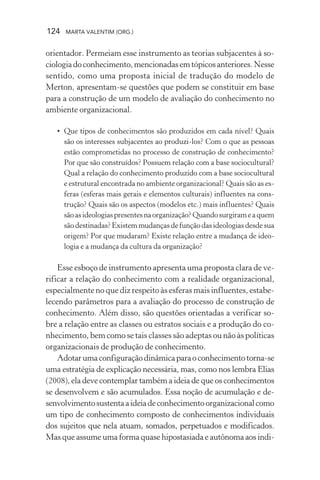 124 MARTA VALENTIM (ORG.)
orientador. Permeiam esse instrumento as teorias subjacentes à so-
ciologiadoconhecimento,mencionadasemtópicosanteriores.Nesse
sentido, como uma proposta inicial de tradução do modelo de
Merton, apresentam-se questões que podem se constituir em base
para a construção de um modelo de avaliação do conhecimento no
ambiente organizacional.
• Que tipos de conhecimentos são produzidos em cada nível? Quais
são os interesses subjacentes ao produzi-los? Com o que as pessoas
estão comprometidas no processo de construção de conhecimento?
Por que são construídos? Possuem relação com a base sociocultural?
Qual a relação do conhecimento produzido com a base sociocultural
e estrutural encontrada no ambiente organizacional? Quais são as es-
feras (esferas mais gerais e elementos culturais) influentes na cons-
trução? Quais são os aspectos (modelos etc.) mais influentes? Quais
sãoasideologiaspresentesnaorganização?Quandosurgirameaquem
sãodestinadas?Existemmudançasdefunçãodasideologiasdesdesua
origem? Por que mudaram? Existe relação entre a mudança de ideo-
logia e a mudança da cultura da organização?
Esse esboço de instrumento apresenta uma proposta clara de ve-
rificar a relação do conhecimento com a realidade organizacional,
especialmente no que diz respeito às esferas mais influentes, estabe-
lecendo parâmetros para a avaliação do processo de construção de
conhecimento. Além disso, são questões orientadas a verificar so-
bre a relação entre as classes ou estratos sociais e a produção do co-
nhecimento, bem como se tais classes são adeptas ou não às políticas
organizacionais de produção de conhecimento.
Adotarumaconfiguraçãodinâmicaparaoconhecimentotorna-se
uma estratégia de explicação necessária, mas, como nos lembra Elias
(2008), ela deve contemplar também a ideia de que os conhecimentos
se desenvolvem e são acumulados. Essa noção de acumulação e de-
senvolvimentosustentaaideiadeconhecimentoorganizacionalcomo
um tipo de conhecimento composto de conhecimentos individuais
dos sujeitos que nela atuam, somados, perpetuados e modificados.
Mas que assume uma forma quase hipostasiada e autônoma aos indi-
 