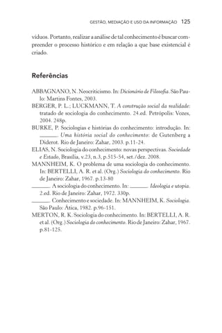 GESTÃO, MEDIAÇÃO E USO DA INFORMAÇÃO 125
víduos.Portanto,realizaraanálisedetalconhecimentoébuscarcom-
preender o processo histórico e em relação a que base existencial é
criado.
Referências
ABBAGNANO,N.Neocriticismo.In:Dicionário de Filosofia.SãoPau-
lo: Martins Fontes, 2003.
BERGER, P. L.; LUCKMANN, T. A construção social da realidade:
tratado de sociologia do conhecimento. 24.ed. Petrópolis: Vozes,
2004. 248p.
BURKE, P. Sociologias e histórias do conhecimento: introdução. In:
. Uma história social do conhecimento: de Gutenberg a
Diderot. Rio de Janeiro: Zahar, 2003. p.11-24.
ELIAS, N. Sociologia do conhecimento: novas perspectivas. Sociedade
e Estado, Brasília, v.23, n.3, p.515-54, set./dez. 2008.
MANNHEIM, K. O problema de uma sociologia do conhecimento.
In: BERTELLI, A. R. et al. (Org.) Sociologia do conhecimento. Rio
de Janeiro: Zahar, 1967. p.13-80
. A sociologia do conhecimento. In: . Ideologia e utopia.
2.ed. Rio de Janeiro: Zahar, 1972. 330p.
. Conhecimento e sociedade. In: MANNHEIM, K. Sociologia.
São Paulo: Ática, 1982. p.96-151.
MERTON, R. K. Sociologia do conhecimento. In: BERTELLI, A. R.
et al. (Org.) Sociologia do conhecimento. Rio de Janeiro: Zahar, 1967.
p.81-125.
 