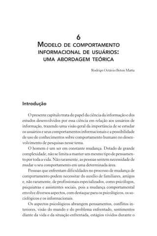 6
MODELO DE COMPORTAMENTO
INFORMACIONAL DE USUÁRIOS:
UMA ABORDAGEM TEÓRICA
Rodrigo Octávio Beton Matta
Introdução
O presente capítulo trata do papel da ciência da informação e dos
estudos desenvolvidos por essa ciência em relação aos usuários de
informação, trazendo uma visão geral da importância de se estudar
os usuários e seus comportamentos informacionais e a possibilidade
de uso de conhecimentos sobre comportamento humano no desen-
volvimento de pesquisas nesse tema.
O homem é um ser em constante mudança. Dotado de grande
complexidade, não se limita a manter um mesmo tipo de pensamen-
to por toda a vida. Não raramente, as pessoas sentem necessidade de
mudar o seu comportamento em uma determinada área.
Pessoas que enfrentam dificuldades no processo de mudança de
comportamento podem necessitar do auxílio de familiares, amigos
e, não raramente, de profissionais especializados, como psicólogos,
psiquiatras e assistentes sociais, pois a mudança comportamental
envolve diversos aspectos, com destaque para os psicológicos, os so-
ciológicos e os informacionais.
Os aspectos psicológicos abrangem pensamentos, conflitos in-
teriores, visão do mundo e do problema enfrentado, sentimentos
diante da vida e da situação enfrentada, estágios vividos durante o
 