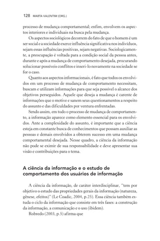 128 MARTA VALENTIM (ORG.)
processo de mudança comportamental; enfim, envolvem os aspec-
tos interiores e individuais na busca pela mudança.
Os aspectos sociológicos decorrem do fato de que o homem é um
sersocialeasociedadeexerceinfluênciasignificativanosindivíduos,
sejam essas influências positivas, sejam negativas. Sociologicamen-
te, a preocupação é voltada para a condição social da pessoa antes,
durante e após a mudança de comportamento desejada, procurando
solucionar possíveis conflitos e inseri-lo novamente na sociedade se
for o caso.
Quanto aos aspectos informacionais, é fato que todos os envolvi-
dos em um processo de mudança de comportamento necessitam,
buscam e utilizam informações para que seja possível o alcance dos
objetivos perseguidos. Aquele que deseja a mudança é carente de
informações que o motive e sanem seus questionamentos a respeito
do assunto e das dificuldades por ventura enfrentadas.
Sendo assim, em todo o processo de mudança de comportamen-
to, a informação aparece como elemento essencial para os envolvi-
dos. Ante a complexidade do assunto, é importante que a ciência
esteja em constante busca de conhecimentos que possam auxiliar as
pessoas e demais envolvidos a obterem sucesso em uma mudança
comportamental desejada. Nesse quadro, a ciência da informação
não pode se eximir de sua responsabilidade e deve apresentar sua
visão e contribuições para o tema.
A ciência da informação e o estudo de
comportamento dos usuários de informação
A ciência da informação, de caráter interdisciplinar, “tem por
objetivo o estudo das propriedades gerais da informação (natureza,
gênese, efeitos)” (Le Coadic, 2004, p.25). Essa ciência também es-
tuda o ciclo da informação que consiste em três fases: a construção
da informação, a comunicação e o uso (ibidem).
Robredo (2003, p.5) afirma que
 
