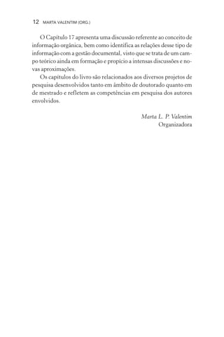 12 MARTA VALENTIM (ORG.)
O Capítulo 17 apresenta uma discussão referente ao conceito de
informação orgânica, bem como identifica as relações desse tipo de
informação com a gestão documental, visto que se trata de um cam-
po teórico ainda em formação e propício a intensas discussões e no-
vas aproximações.
Os capítulos do livro são relacionados aos diversos projetos de
pesquisa desenvolvidos tanto em âmbito de doutorado quanto em
de mestrado e refletem as competências em pesquisa dos autores
envolvidos.
Marta L. P. Valentim
Organizadora
 