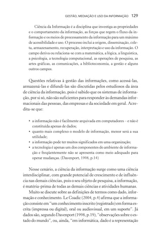 GESTÃO, MEDIAÇÃO E USO DA INFORMAÇÃO 129
Ciência da Informação é a disciplina que investiga as propriedades
e o comportamento da informação, as forças que regem o fluxo da in-
formação e os meios de processamento da informação para um máximo
de acessibilidade e uso. O processo inclui a origem, disseminação, cole-
ta, armazenamento, recuperação, interpretação e uso da informação. O
campo deriva ou relaciona-se com a matemática, a lógica, a linguística,
a psicologia, a tecnologia computacional, as operações de pesquisa, as
artes gráficas, as comunicações, a biblioteconomia, a gestão e alguns
outros campos.
Questões relativas à gestão das informações, como acessá-las,
armazená-las e difundi-las são discutidas pelos estudiosos da área
de ciência da informação, pois é sabido que os sistemas de informa-
ção, por si só, não são suficientes para responder às demandas infor-
macionais das pessoas, das empresas e da sociedade em geral. Acre-
dita-se que:
• a informação não é facilmente arquivada em computadores – e não é
constituída apenas de dados;
• quanto mais complexo o modelo de informação, menor será a sua
utilidade;
• a informação pode ter muitos significados em uma organização;
• a tecnologia é apenas um dos componentes do ambiente de informa-
ção e freqüentemente não se apresenta como meio adequado para
operar mudanças. (Davenport, 1998, p.14)
Nesse cenário, a ciência da informação surge como uma ciência
interdisciplinar, com grande potencial de crescimento e de influên-
cia nas demais ciências, pois o seu objeto de pesquisa, a informação,
é matéria-prima de todas as demais ciências e atividades humanas.
Muito se discute sobre as definições de termos como dado, infor-
mação e conhecimento. Le Coadic (2004, p.4) afirma que a informa-
çãoconsisteem“umconhecimentoinscrito(registrado)emformaes-
crita (impressa ou digital), oral ou audiovisual, em um suporte”. Já
dados são, segundo Davenport (1998, p.19), “observações sobre o es-
tado do mundo”, ou, ainda, “em informática, dado é a representação
 