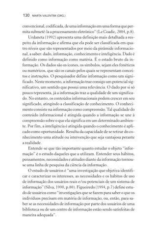 130 MARTA VALENTIM (ORG.)
convencional,codificada,deumainformaçãoemumaformaqueper-
mita submetê-la a processamento eletrônico” (Le Coadic, 2004, p.8).
Urdaneta (1992) apresenta uma definição mais detalhada a res-
peito da informação e afirma que ela pode ser classificada em qua-
tro níveis que são representados por meio da pirâmide informacio-
nal, a saber: dado, informação, conhecimento e inteligência. Dado é
definido como informação como matéria. É o estado bruto da in-
formação. Os dados são os ícones, os símbolos, sejam eles fonéticos
ou numéricos, que são os canais pelos quais se representam concei-
tos e instruções. O pesquisador define informação como um signi-
ficado. Neste momento, a informação traz consigo um potencial sig-
nificativo, um sentido que possui uma relevância. O dado por si só
pouco representa, já a informação traz a qualidade de um significa-
do. No entanto, os conteúdos informacionais podem crescer em seu
significado, atingindo a classificação de conhecimento. O conheci-
mento consiste na informação como compreensão.Tal qualidade do
conteúdo informacional é atingida quando a informação se une à
compreensão sobre o que ela significa em um determinado ambien-
te. Por fim, a inteligência é atingida quando o conhecimento é apli-
cado como oportunidade. Resulta da capacidade de se retirar do co-
nhecimento uma atitude ou intervenção que seja vantajosa perante
a realidade.
Entende-se que tão importante quanto estudar o objeto “infor-
mação” é o estudo daqueles que a utilizam. Entender seus hábitos,
pensamentos, necessidades e atitudes diante da informação tornou-
se uma linha de pesquisa da ciência da informação.
O estudo de usuários é “uma investigação que objetiva identifi-
car e caracterizar os interesses, as necessidades e os hábitos de uso
de informação dos usuários reais e/ou potenciais de um sistema de
informação” (Silva, 1990, p.80). Figueiredo (1994, p.7) define estu-
do de usuários como “investigações que se fazem para saber o que os
indivíduos precisam em matéria de informação, ou, então, para sa-
ber se as necessidades de informação por parte dos usuários de uma
biblioteca ou de um centro de informação estão sendo satisfeitas de
maneira adequada”.
 