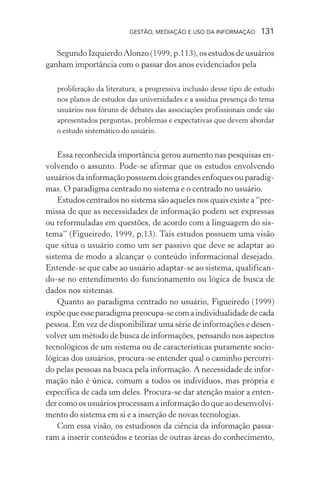 GESTÃO, MEDIAÇÃO E USO DA INFORMAÇÃO 131
Segundo Izquierdo Alonzo (1999, p.113), os estudos de usuários
ganham importância com o passar dos anos evidenciados pela
proliferação da literatura, a progressiva inclusão desse tipo de estudo
nos planos de estudos das universidades e a assídua presença do tema
usuários nos fóruns de debates das associações profissionais onde são
apresentados perguntas, problemas e expectativas que devem abordar
o estudo sistemático do usuário.
Essa reconhecida importância gerou aumento nas pesquisas en-
volvendo o assunto. Pode-se afirmar que os estudos envolvendo
usuários da informação possuem dois grandes enfoques ou paradig-
mas. O paradigma centrado no sistema e o centrado no usuário.
Estudos centrados no sistema são aqueles nos quais existe a “pre-
missa de que as necessidades de informação podem ser expressas
ou reformuladas em questões, de acordo com a linguagem do sis-
tema” (Figueiredo, 1999, p.13). Tais estudos possuem uma visão
que situa o usuário como um ser passivo que deve se adaptar ao
sistema de modo a alcançar o conteúdo informacional desejado.
Entende-se que cabe ao usuário adaptar-se ao sistema, qualifican-
do-se no entendimento do funcionamento ou lógica de busca de
dados nos sistemas.
Quanto ao paradigma centrado no usuário, Figueiredo (1999)
expõequeesseparadigmapreocupa-secomaindividualidadedecada
pessoa. Em vez de disponibilizar uma série de informações e desen-
volver um método de busca de informações, pensando nos aspectos
tecnológicos de um sistema ou de características puramente socio-
lógicas dos usuários, procura-se entender qual o caminho percorri-
do pelas pessoas na busca pela informação. A necessidade de infor-
mação não é única, comum a todos os indivíduos, mas própria e
específica de cada um deles. Procura-se dar atenção maior a enten-
der como os usuários processam a informação do que ao desenvolvi-
mento do sistema em si e a inserção de novas tecnologias.
Com essa visão, os estudiosos da ciência da informação passa-
ram a inserir conteúdos e teorias de outras áreas do conhecimento,
 