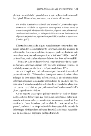 GESTÃO, MEDIAÇÃO E USO DA INFORMAÇÃO 133
plifiquem a realidade e possibilitem a sua explicação de um modo
inteligível. Diante disso, o mesmo pesquisador afirma que
um modelo é uma criação cultural, um “mentefato”, destinada a repre-
sentar uma realidade, ou alguns dos seus aspectos, a fim de torná-los
descritíveisqualitativaequantitativamente,algumasvezes,observáveis.
A existência de modelos jaz na impossibilidade cultural de descrever os
objetos com perfeição, esgotando as possibilidades de sua observação.
(ibidem, p.83)
Diante dessa realidade, alguns modelos foram construídos e pro-
curam entender o comportamento informacional dos usuários de
informação. Entre os modelos existentes, pode-se destacar, não
exaustivamente, o modelo expandido deWilson (1999) e o modelo
deKuhlthau,maisconhecidocomoInformation Search Process(ISP).
Thomas D.Wilson desenvolveu o seu primeiro modelo de com-
portamento informacional em 1981 e propôs uma nova reflexão, na
realidade uma expansão do seu próprio modelo em 1996.
Ao tentar explicar a realidade do comportamento informacional
dousuárioem1981,Wilsonalertaparaquesetomecuidadonaiden-
tificação de uma necessidade informacional, já que as necessidades
informacionais não são aquelas necessidades de imediato visíveis,
mas, sim, frutos das verdadeiras fontes de necessidades, classifica-
das por ele como básicas, que podem ser classificadas como fisioló-
gicas, cognitivas ou afetivas.
Outro aspecto trazido pelo primeiro modelo de Wilson diz res-
peito aos tipos de barreiras que podem ser encontradas pelos usuá-
rios durante o seu esforço em satisfazer as suas necessidades infor-
macionais. Essas barreiras podem advir de contextos de ordem
pessoal, ambiental ou do papel social e interpessoal do usuário da
informação e influenciam na busca de satisfação de suas necessida-
des de informação, conforme ilustra a Figura 1:
 