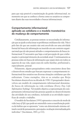 GESTÃO, MEDIAÇÃO E USO DA INFORMAÇÃO 137
para que seja possível a maximização da gestão informacional, no
momento em que se conhece a forma como os usuários se compor-
tam diante das suas necessidades e buscas informacionais.
Comportamento informacional
aplicado ao cotidiano e o modelo transteórico
de mudança de comportamento
Cotidianamente, as pessoas sentem-se necessitadas de informa-
ção que as ajude a solucionar os problemas cotidianos da vida. Não é
pelo fato de que um usuário não está envolvido em uma atividade
formal de busca de informação ou inserido em um contexto organi-
zacional que ele não possui atitudes e comportamentos de busca in-
formacional. É necessário que haja a real percepção de que a infor-
mação é o principal elemento da sociedade atual. Continuamente as
pessoas estão em busca de informações que sejam úteis em todos os
aspectos de sua vida, sejam esses de cunho familiar, profissional e,
especialmente, pessoal.
Felizmente, alguns pesquisadores estão conscientes desse fato
e desenvolvem estudos que buscam expressar o comportamento in-
formacional dos usuários nas diversas situações cotidianas que eles
enfrentam. Como exemplos, têm-se os estudos que Reijo
Savolainen desenvolveu na década de 1990. O pesquisador desen-
volveu um modelo de comportamento informacional denomina-
do busca de informação na vida cotidiana (Every Day Life
Information Seeking). Tal modelo objetiva a representação do com-
portamento informacional das pessoas quando no desenvolvimento
das atividades do seu cotidiano, incluindo aí as atividades especí-
ficas de estudo e trabalho.
O modelo de Savolainen (1995) apresenta o conceito de modo de
vida (way of life) que pode ser entendido como a manifestação práti-
ca do habitus que se apresenta “como um determinado sistema cul-
turalesocialdepensamento,percepçãoeavaliaçãointernalizadapelo
indivíduo” (Savolainen, 2005, p.143).
 