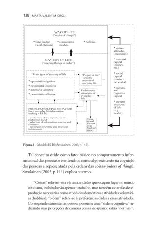 138 MARTA VALENTIM (ORG.)
Figura 3 – Modelo ELIS (Savolainen, 2005, p.145).
Tal conceito é tido como fator básico no comportamento infor-
macional das pessoas e é entendido como algo existente na cognição
das pessoas e representada pela ordem das coisas (orders of things).
Savolainen (2005, p.144) explica o termo.
“Coisas” referem-se a várias atividades que ocupam lugar no mundo
cotidiano, incluindo não apenas o trabalho, mas também as tarefas de re-
produção necessárias como atividades domésticas e atividades voluntári-
as (hobbies); “ordem” refere-se às preferências dadas a essas atividades.
Correspondentemente, as pessoas possuem uma “ordem cognitiva” in-
dicando suas percepções de como as coisas são quando estão “normais”.
 