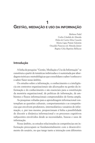1
GESTÃO, MEDIAÇÃO E USO DA INFORMAÇÃO
Bárbara Fadel
Carlos Cândido de Almeida
Helen de Castro Silva Casarin
Marta Lígia Pomim Valentim
Oswaldo Francisco de Almeida Júnior
Regina Célia Baptista Belluzzo
Introdução
A linha de pesquisa “Gestão, Mediação e Uso da Informação” se
constituiu a partir de temáticas imbricadas e é sustentada por abor-
dagens teóricas e metodológicas que consolidam o saber/conhecer e
o saber/fazer nesse âmbito.
Os estudos sobre a informação, o conhecimento e a inteligên-
cia em contextos organizacionais são alicerçados na gestão da in-
formação e do conhecimento e são essenciais para a constituição
da memória organizacional, de políticas de informação, de am-
bientes e fluxos informacionais compreendidos de forma ampla.
As pesquisas voltadas para a aprendizagem informacional con-
templam as questões culturais, comportamentais e as competên-
cias que envolvem produtores, intermediários e usuários de infor-
mação, e, por isso mesmo, proporcionam à linha a possibilidade
de discutir a dinâmica informacional e os processos cognitivos
subjacentes envolvidos desde as necessidades, buscas e usos de
informação.
Nesse âmbito, os estudos relacionados às competências em in-
formação preocupam-se fundamentalmente com o desenvolvi-
mento do usuário, no que tange tanto a interação com diferentes
 