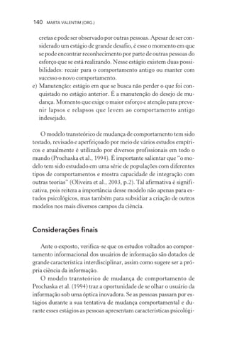 140 MARTA VALENTIM (ORG.)
cretas e pode ser observado por outras pessoas. Apesar de ser con-
siderado um estágio de grande desafio, é esse o momento em que
se pode encontrar reconhecimento por parte de outras pessoas do
esforço que se está realizando. Nesse estágio existem duas possi-
bilidades: recair para o comportamento antigo ou manter com
sucesso o novo comportamento.
e) Manutenção: estágio em que se busca não perder o que foi con-
quistado no estágio anterior. É a manutenção do desejo de mu-
dança. Momento que exige o maior esforço e atenção para preve-
nir lapsos e relapsos que levem ao comportamento antigo
indesejado.
O modelo transteórico de mudança de comportamento tem sido
testado, revisado e aperfeiçoado por meio de vários estudos empíri-
cos e atualmente é utilizado por diversos profissionais em todo o
mundo (Prochaska et al., 1994). É importante salientar que “o mo-
delo tem sido estudado em uma série de populações com diferentes
tipos de comportamentos e mostra capacidade de integração com
outras teorias” (Oliveira et al., 2003, p.2). Tal afirmativa é signifi-
cativa, pois reitera a importância desse modelo não apenas para es-
tudos psicológicos, mas também para subsidiar a criação de outros
modelos nos mais diversos campos da ciência.
Considerações finais
Ante o exposto, verifica-se que os estudos voltados ao compor-
tamento informacional dos usuários de informação são dotados de
grande característica interdisciplinar, assim como sugere ser a pró-
pria ciência da informação.
O modelo transteórico de mudança de comportamento de
Prochaska et al. (1994) traz a oportunidade de se olhar o usuário da
informação sob uma óptica inovadora. Se as pessoas passam por es-
tágios durante a sua tentativa de mudança comportamental e du-
rante esses estágios as pessoas apresentam características psicológi-
 