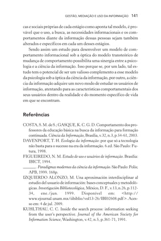 GESTÃO, MEDIAÇÃO E USO DA INFORMAÇÃO 141
cas e sociais próprias de cada estágio como aponta tal modelo, é pro-
vável que o uso, a busca, as necessidades informacionais e os com-
portamentos diante da informação dessas pessoas sejam também
alterados e específicos em cada um desses estágios.
Sendo assim um estudo para desenvolver um modelo de com-
portamento informacional sob a óptica do modelo transteórico de
mudança de comportamento possibilita uma sinergia entre a psico-
logia e a ciência da informação. Isso porque se, por um lado, tal es-
tudo tem o potencial de ser um valioso complemento a esse modelo
dapsicologiasobaópticadaciênciadainformação,poroutro,aciên-
cia da informação adquire um novo modo de estudar os usuários de
informação, atentando para as características comportamentais dos
seus usuários dentro da realidade e do momento específico de vida
em que se encontram.
Referências
COSTA, S. M. de S.; GASQUE, K. C. G. D. Comportamento dos pro-
fessores da educação básica na busca da informação para formação
continuada.Ciência da Informação,Brasília,v.32,n.3,p.54-61,2003.
DAVENPORT, T. H. Ecologia da informação: por que só a tecnologia
não basta para o sucesso na era da informação. 6.ed. São Paulo: Fu-
tura, 1998.
FIGUEIREDO, N. M. Estudo de uso e usuários de informação. Brasília:
IBICT, 1994.
. Paradigmas modernos da ciência da informação.SãoPaulo:Polis;
APB, 1999. 168p.
IZQUIERDO ALONZO, M. Una aproximación interdisciplinar al
estudio del usuario de información: bases conceptuales y metodoló-
gicas.Investigación Bibliotecológica,México,D.F.,v.13,n.26,p.112-
34, ene./jun. 1999. Disponível em: <http://
www.ejournal.unam.mx/iibiblio/vol13-26/IBI02608.pdf >. Aces-
so em: 4 de jul. 2009.
KUHLTHAU, C. C. Inside the search process: information seeking
from the user’s perspective. Journal of the American Society for
Information Science,Washington, v.42, n.5, p.361-71, 1991.
 