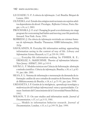 142 MARTA VALENTIM (ORG.)
LE COADIC,Y.-F. A ciência da informação. 2.ed. Brasília: Briquet de
Lemos, 2004.
OLIVEIRA, et al. Estudo dos estágios motivacionais em sujeitos adul-
tos dependentes do álcool. Psicologia, Reflexões Críticas, Porto Ale-
gre, v.16, n.2, 2003.
PROCHASKA, J. O. et al. Changing for good: a revolutionary six-stage
program for overcoming bad habits and moving your life positively
forward. NewYork: Avon, 1994.
ROBREDO, J. Da ciência da informação revisitada aos sistemas huma-
nos de informação. Brasília: Thesaurus; SSRR Informações, 2003.
262p.
SAVOLAINEN, R. Everyday life information seeking: approaching
information seeing in the context of way of life. Library and
Information Science Research, n.17, p.259-94, 1995.
. Everyday life information seeking. In: FISHER, K. E.;
ERDELEZ, S.; McKECHNIE. Theories of information behavior.
New Jersey: ASIS&T, 2005. p.143-8.
SAYÃO, L. F. Modelos teóricos em Ciência da Informação: abstração
e método científico. Ciência da informação, Brasília, v.30, n.1, p.82-
91, jan./abr. 2001.
SILVA, E. L. Sistema de informação e mensuração da demanda da in-
formação: análise de uso e estudos de usuários de literatura. Revista
de Biblioteconomia de Brasília, v.18, n.1, p.71-91, jan./jun. 1990.
URDANETA, I. P. Gestión de la inteligência, aprendizaje tecnológico y
modernización del trabajo informacional: retos y oportunidades. Ca-
racas: Instituto del Conocimiento de la Universidad Simon Bolívar,
1992.
WILSON, T. D. On user studies and information needs. Journal of
Documentation, v.37, n.1, p.3-15, 1981.
. Models in information behavior research. Journal of
Documentation, London, v.55, n.3, p.249-70, Jun. 1999.
 
