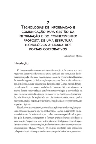 7
TECNOLOGIAS DE INFORMAÇÃO E
COMUNICAÇÃO PARA GESTÃO DA
INFORMAÇÃO E DO CONHECIMENTO:
PROPOSTA DE UMA ESTRUTURA
TECNOLÓGICA APLICADA AOS
PORTAIS CORPORATIVOS
Letícia Gorri Molina
Introdução
O homem está em constante transformação, e durante a sua evo-
luçãotemdesenvolvidotécnicasqueoauxiliamasecomunicardefor-
mamaisrápida,eficienteeconsistente,alémdepossibilitardiferentes
formas de registro da informação que produz. Nas sociedades anti-
gas,ainformaçãoeratransmitidadeformaoral.Comopassardotem-
po e de acordo com as necessidades do homem, diferentes formas de
escrita foram sendo criadas conforme sua evolução e a sociedade na
qual estivesse inserida. Assim, no decorrer da história da humanida-
de, a informação foi registrada em distintos suportes, como pedra,
mármore,argila,papiro,pergaminho,papele,maisrecentemente,em
suportes digitais.
Revoluçõesaconteceram,ecomelassurgiramtransformaçõesquan-
to ao modo de pensar e agir do ser humano. Com o surgimento e o de-
senvolvimento da informática, os conhecimentos especializados, gera-
dos pelo homem, começaram a formar grandes bancos de dados e
informação,“capazesdefazerautomaticamentealgumasconexõesper-
tinentesentreasrepresentações,maisoumenoscomosecompreendes-
se seu sentido” (Lévy, 1993, p.108-9), mas que terão suas limitações,
pela própria estrutura que os sistemas computadorizados apresentam.
 