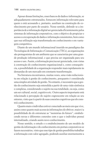 144 MARTA VALENTIM (ORG.)
Apesar dessas limitações, esses bancos de dados e informação, se
adequadamente estruturados, fornecem informação relevante para
quem o está acessando e, portanto, auxiliam na construção do co-
nhecimento por parte do usuário. Nesse sentido, defende-se a im-
portânciadeainformaçãodigitalsergerenciadaeficientementepelos
sistemas de informação corporativos, com o objetivo de propiciar o
acessoearecuperaçãodedadoseinformaçãoconsistentes,bemcomo
que sua utilização seja transformada em conhecimento e em vanta-
gem competitiva.
Diante de um mundo informacional inserido no paradigma das
Tecnologias de Informação e Comunicação (TICs), as organizações
são protagonistas de um ambiente que se caracteriza por uma gran-
de produção informacional, e que precisa ser organizada para seu
acesso e uso. Assim, a informação precisa ser gerenciada, com vistas
à construção do conhecimento organizacional e, como consequên-
cia, a possibilidade de a organização responder mais rapidamente às
demandas de um mercado em constante transformação.
Na literatura encontramos, muitas vezes, uma visão reducionis-
ta em relação à gestão do conhecimento, porquanto é considerada
uma simples atividade de gestão. No entanto, é necessário que a ges-
tão do conhecimento seja entendida a partir de uma visão sistêmica
e complexa, considerando o sujeito na sua totalidade, ou seja, como
um ser cultural, social, cognitivo etc. Outro aspecto importante está
relacionado à percepção do sujeito cognoscente em relação ao seu
entorno,vistoqueéapartirdesuasconexõescognitivasqueelecons-
trói conhecimento.
Quanto mais o indivíduo estiver conectado ao meio em que vive,
assim como quanto mais acesso às informações ele obtiver, maior é a
possibilidade de ele estruturar as “memórias do futuro”, estabele-
cendo novas e diferentes conexões com o que o indivíduo possui
internalizado, criando assim novo conhecimento.
Nesse sentido, o estudo e o estabelecimento de um modelo de
gestão da informação e do conhecimento em portais corporativos se
fazem necessários, visto que esse tipo de gestão possibilita trabalhar
a informação com valor agregado, podendo auxiliar enormemente a
 