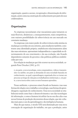 GESTÃO, MEDIAÇÃO E USO DA INFORMAÇÃO 145
organização, quanto a acesso, recuperação e disseminação da infor-
mação,assimcomonaconstruçãodeconhecimentoporpartedeseus
colaboradores.
Organizações
As empresas necessitaram criar mecanismos para tornarem-se
mais flexíveis, dinâmicas e, consequentemente, mais competitivas,
com maiores possibilidades de sobrevivência em um mercado em
constante mudança.
As empresas com maior poder de sobrevivência estão atentas às
mudanças ocorridas em seu entorno, para mudarem também; cons-
troem uma identidade própria; estabelecem relacionamentos além
das suas estruturas; apresentam independência e capacidade no di-
recionamento do seu crescimento e da sua evolução, não ficando
dependentes somente do governo e das políticas públicas estabele-
cidas por esse.
Em relação às mudanças que irão ocorrer na nova sociedade, se-
gundo Peter Drucker (2002, p.35)
é, em parte, a nova tecnologia, como computadores, vídeos e transmis-
sões via satélite; em parte as demandas de uma sociedade baseada em
conhecimento, na qual a aprendizagem organizada deve se tornar um
processo ao longo da vida para os trabalhadores intelectuais; e, em par-
te, a nova teoria sobre como os seres humanos aprendem.
Nesse ambiente, o processo estará focado no homem e nas suas
formasderelaçãocomotrabalhoeatecnologia,suasformasdeapren-
dizagem e aquisição de conhecimento. Essa nova sociedade se esta-
belecerá tendo como base o desenvolvimento e uso das tecnologias
de informação, e como o homem irá utilizá-las no seu dia a dia e nas
novas formas de produção decorrentes dessa relação, que são volta-
das mais para o uso da aprendizagem e da inteligência humana.
Mais do que nunca, o século XXI será dominado por essa nova
concepção de organização do trabalho, em que a produção, antes
 