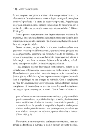 146 MARTA VALENTIM (ORG.)
focada no processo, passa a se concentrar nas pessoas e no seu co-
nhecimento, “o conhecimento tomou o lugar do capital como fator
escasso de produção – a chave do sucesso corporativo. Aqueles que
possuíam conhecimento e sabiam como aplicá-lo passaram a ser, a
partir de então, os membros mais ricos da sociedade...” (Geus,
1998, p.5).
São as pessoas que passam a ser importantes nos processos de
trabalho, e o uso que elas fazem do conhecimento que possuem, pois
conhecimento que não é aplicado não traz desenvolvimento, nem é
fator de competitividade.
Nesse processo, a capacidade da empresa em desenvolver seus
processostecnológicosinformacionais,queenvolvamageraçãoeuso
do conhecimento, garantirá sua competitividade no mercado. O
modo informacional de desenvolvimento organizacional utiliza a
informação como base de desenvolvimento da sociedade, voltado
tanto aos aspectos sociais quanto aos organizacionais.
Toda empresa é capaz de produzir conhecimento, porém ela só
seráeficienteseforcapazdetransformaresseconhecimentoemação.
O conhecimento gerado internamente à organização, quando é ob-
jeto de gestão, subsidia as ações e os processos estratégicos que auxi-
liam a organização na sua atuação no mercado. Com o surgimento
da“EradoConhecimento”,osprocessosdetrabalhotornam-semais
complexos, há necessidade de se criar novas formas de estruturas,
estratégias e processos organizacionais. Diante desse ambiente, e
para enfrentar um mundo em constante mudança, qualquer entidade
precisa desenvolver a capacidade de migrar e mudar, de desenvolver
novas habilidades e atitudes: em resumo, a capacidade de aprender [...]
a essência do ato de aprender é a capacidade de gerir a mudança me-
diante a mudança em si mesmo – tanto para as pessoas, quando se tor-
nam adultas, como para as empresas, quando vivenciam o mundo.
(Geus, 1998, p.7)
Para tanto, a empresa precisa conhecer sua estrutura, suas po-
tencialidades (física e humana) e o ambiente em que está inserida.
 
