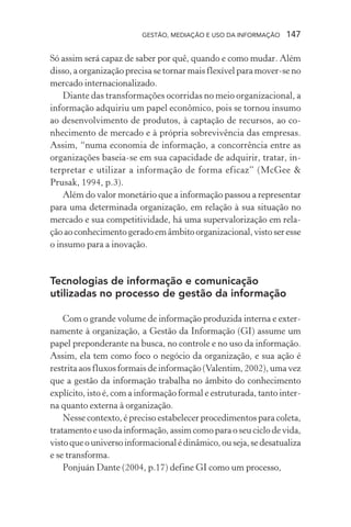GESTÃO, MEDIAÇÃO E USO DA INFORMAÇÃO 147
Só assim será capaz de saber por quê, quando e como mudar. Além
disso, a organização precisa se tornar mais flexível para mover-se no
mercado internacionalizado.
Diante das transformações ocorridas no meio organizacional, a
informação adquiriu um papel econômico, pois se tornou insumo
ao desenvolvimento de produtos, à captação de recursos, ao co-
nhecimento de mercado e à própria sobrevivência das empresas.
Assim, “numa economia de informação, a concorrência entre as
organizações baseia-se em sua capacidade de adquirir, tratar, in-
terpretar e utilizar a informação de forma eficaz” (McGee &
Prusak, 1994, p.3).
Além do valor monetário que a informação passou a representar
para uma determinada organização, em relação à sua situação no
mercado e sua competitividade, há uma supervalorização em rela-
çãoaoconhecimentogeradoemâmbitoorganizacional,vistoseresse
o insumo para a inovação.
Tecnologias de informação e comunicação
utilizadas no processo de gestão da informação
Com o grande volume de informação produzida interna e exter-
namente à organização, a Gestão da Informação (GI) assume um
papel preponderante na busca, no controle e no uso da informação.
Assim, ela tem como foco o negócio da organização, e sua ação é
restrita aos fluxos formais de informação (Valentim, 2002), uma vez
que a gestão da informação trabalha no âmbito do conhecimento
explícito, isto é, com a informação formal e estruturada, tanto inter-
na quanto externa à organização.
Nesse contexto, é preciso estabelecer procedimentos para coleta,
tratamento e uso da informação, assim como para o seu ciclo de vida,
vistoqueouniversoinformacionalédinâmico,ouseja,sedesatualiza
e se transforma.
Ponjuán Dante (2004, p.17) define GI como um processo,
 