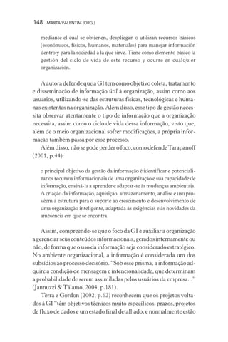 148 MARTA VALENTIM (ORG.)
mediante el cual se obtienen, despliegan o utilizan recursos básicos
(económicos, físicos, humanos, materiales) para manejar información
dentro y para la sociedad a la que sirve. Tiene como elemento básico la
gestión del ciclo de vida de este recurso y ocurre en cualquier
organización.
A autora defende que a GI tem como objetivo coleta, tratamento
e disseminação de informação útil à organização, assim como aos
usuários, utilizando-se das estruturas físicas, tecnológicas e huma-
nas existentes na organização. Além disso, esse tipo de gestão neces-
sita observar atentamente o tipo de informação que a organização
necessita, assim como o ciclo de vida dessa informação, visto que,
além de o meio organizacional sofrer modificações, a própria infor-
mação também passa por esse processo.
Além disso, não se pode perder o foco, como defendeTarapanoff
(2001, p.44):
o principal objetivo da gestão da informação é identificar e potenciali-
zar os recursos informacionais de uma organização e sua capacidade de
informação, ensiná-la a aprender e adaptar-se às mudanças ambientais.
A criação da informação, aquisição, armazenamento, análise e uso pro-
vêem a estrutura para o suporte ao crescimento e desenvolvimento de
uma organização inteligente, adaptada às exigências e às novidades da
ambiência em que se encontra.
Assim, compreende-se que o foco da GI é auxiliar a organização
a gerenciar seus conteúdos informacionais, gerados internamente ou
não, de forma que o uso da informação seja considerado estratégico.
No ambiente organizacional, a informação é considerada um dos
subsídios ao processo decisório. “Sob esse prisma, a informação ad-
quire a condição de mensagem e intencionalidade, que determinam
a probabilidade de serem assimiladas pelos usuários da empresa...”
(Jannuzzi & Tálamo, 2004, p.181).
Terra e Gordon (2002, p.62) reconhecem que os projetos volta-
dos à GI “têm objetivos técnicos muito específicos, prazos, projetos
de fluxo de dados e um estado final detalhado, e normalmente estão
 