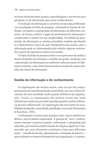 14 MARTA VALENTIM (ORG.)
recursos informacionais quanto a aprendizagem e autonomia para
apropriar-se da informação para gerar conhecimento.
A mediação da informação se constitui em uma das problemáti-
cas investigadas na linha de pesquisa, enfocando as formas de me-
diação, a recepção e a apropriação da informação em diferentes con-
textos, de forma a refletir o papel do profissional da informação e
compreender o usuário em sua complexidade. No âmbito da apro-
priação da informação os estudos pretendem também aprofundar
os conhecimentos acerca da ação interpretativa do usuário, pois a
informação pode ser determinada pelas relações sígnicas construí-
das a partir da experiência anterior do usuário.
O objeto da linha de pesquisa refere-se aos processos de análise e
desenvolvimento de estruturas e modelos de gestão, mediação, uso
e apropriação da informação em ambientes informacionais de dife-
rentescontextos,comoelementosinseridosnoescopodocampocien-
tífico da ciência da informação.
Gestão da informação e do conhecimento
As organizações são núcleos sociais, uma vez que elas congre-
gam pessoas de uma determinada comunidade, por isso o desenvol-
vimento de uma sociedade recebe grande influência das organiza-
ções. Assim, as organizações são núcleos sociais que tanto
influenciam o meio em que estão inseridas quando recebem influên-
cia do meio influenciado. As organizações são uma forma de socia-
bilidade produzida, transmitida, partilhada e renovada (Sainsaulieu
& Kirschner, 2006).
A informação é insumo para qualquer fazer, seja no âmbito aca-
dêmico, seja no âmbito empresarial. A geração de “novo” conheci-
mento somente é possível quando a informação é apropriada pelo
indivíduo,pormeiodoestabelecimentoderelaçõescognitivas.Com-
preender que esses elementos constituem a base para diferentes
ações –, tomada de decisão, planejamento, estratégias de ação etc. –
que resultarão no desenvolvimento de uma organização, é o primei-
 