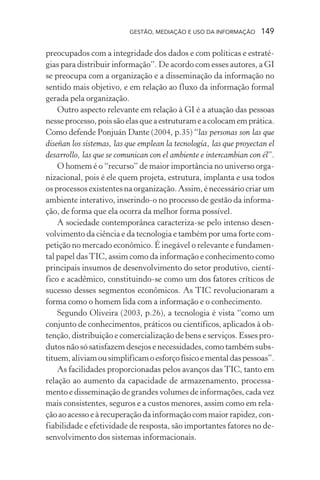 GESTÃO, MEDIAÇÃO E USO DA INFORMAÇÃO 149
preocupados com a integridade dos dados e com políticas e estraté-
gias para distribuir informação”. De acordo com esses autores, a GI
se preocupa com a organização e a disseminação da informação no
sentido mais objetivo, e em relação ao fluxo da informação formal
gerada pela organização.
Outro aspecto relevante em relação à GI é a atuação das pessoas
nesseprocesso,poissãoelasqueaestruturameacolocamemprática.
Como defende Ponjuán Dante (2004, p.35) “las personas son las que
diseñan los sistemas, las que emplean la tecnología, las que proyectan el
desarrollo, las que se comunican con el ambiente e intercambian con él”.
O homem é o “recurso” de maior importância no universo orga-
nizacional, pois é ele quem projeta, estrutura, implanta e usa todos
os processos existentes na organização. Assim, é necessário criar um
ambiente interativo, inserindo-o no processo de gestão da informa-
ção, de forma que ela ocorra da melhor forma possível.
A sociedade contemporânea caracteriza-se pelo intenso desen-
volvimento da ciência e da tecnologia e também por uma forte com-
petição no mercado econômico. É inegável o relevante e fundamen-
tal papel dasTIC, assim como da informação e conhecimento como
principais insumos de desenvolvimento do setor produtivo, cientí-
fico e acadêmico, constituindo-se como um dos fatores críticos de
sucesso desses segmentos econômicos. As TIC revolucionaram a
forma como o homem lida com a informação e o conhecimento.
Segundo Oliveira (2003, p.26), a tecnologia é vista “como um
conjunto de conhecimentos, práticos ou científicos, aplicados à ob-
tenção, distribuição e comercialização de bens e serviços. Esses pro-
dutos não só satisfazem desejos e necessidades, como também subs-
tituem,aliviamousimplificamoesforçofísicoementaldaspessoas”.
As facilidades proporcionadas pelos avanços das TIC, tanto em
relação ao aumento da capacidade de armazenamento, processa-
mento e disseminação de grandes volumes de informações, cada vez
mais consistentes, seguros e a custos menores, assim como em rela-
ção ao acesso e à recuperação da informação com maior rapidez, con-
fiabilidade e efetividade de resposta, são importantes fatores no de-
senvolvimento dos sistemas informacionais.
 