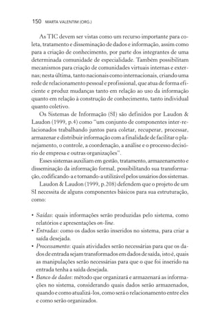 150 MARTA VALENTIM (ORG.)
As TIC devem ser vistas como um recurso importante para co-
leta, tratamento e disseminação de dados e informação, assim como
para a criação de conhecimento, por parte dos integrantes de uma
determinada comunidade de especialidade. Também possibilitam
mecanismos para criação de comunidades virtuais internas e exter-
nas; nesta última, tanto nacionais como internacionais, criando uma
rede de relacionamento pessoal e profissional, que atua de forma efi-
ciente e produz mudanças tanto em relação ao uso da informação
quanto em relação à construção de conhecimento, tanto individual
quanto coletivo.
Os Sistemas de Informação (SI) são definidos por Laudon &
Laudon (1999, p.4) como “um conjunto de componentes inter-re-
lacionados trabalhando juntos para coletar, recuperar, processar,
armazenaredistribuirinformaçãocomafinalidadedefacilitaropla-
nejamento, o controle, a coordenação, a análise e o processo decisó-
rio de empresa e outras organizações”.
Esses sistemas auxiliam em gestão, tratamento, armazenamento e
disseminação da informação formal, possibilitando sua transforma-
ção,codificando-aetornando-autilizávelpelosusuáriosdossistemas.
Laudon & Laudon (1999, p.208) defendem que o projeto de um
SI necessita de alguns componentes básicos para sua estruturação,
como:
• Saídas: quais informações serão produzidas pelo sistema, como
relatórios e apresentações on-line.
• Entradas: como os dados serão inseridos no sistema, para criar a
saída desejada.
• Processamento: quais atividades serão necessárias para que os da-
dosdeentradasejamtransformadosemdadosdesaída,istoé,quais
as manipulações serão necessárias para que o que foi inserido na
entrada tenha a saída desejada.
• Banco de dados: método que organizará e armazenará as informa-
ções no sistema, considerando quais dados serão armazenados,
quando e como atualizá-los, como será o relacionamento entre eles
e como serão organizados.
 