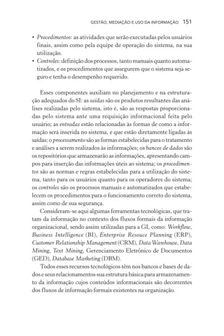 GESTÃO, MEDIAÇÃO E USO DA INFORMAÇÃO 151
• Procedimentos: as atividades que serão executadas pelos usuários
finais, assim como pela equipe de operação do sistema, na sua
utilização.
• Controles: definição dos processos, tanto manuais quanto automa-
tizados, e os procedimentos que assegurem que o sistema seja se-
guro e tenha o desempenho requerido.
Esses componentes auxiliam no planejamento e na estrutura-
ção adequados do SI: as saídas são os produtos resultantes das aná-
lises realizadas pelo sistema, isto é, são as respostas proporciona-
das pelo sistema ante uma requisição informacional feita pelo
usuário; as entradas estão relacionadas às formas de como a infor-
mação será inserida no sistema, e que estão diretamente ligadas às
saídas; o processamento são as formas estabelecidas para o tratamento
e análises a serem realizados às informações; os bancos de dados são
os repositórios que armazenarão as informações, apresentando cam-
pos para inserção das informações úteis ao sistema; os procedimen-
tos são as normas e regras estabelecidas para a utilização do siste-
ma, tanto para os usuários quanto para os operadores do sistema;
os controles são os processos manuais e automatizados que estabe-
lecem os procedimentos para o funcionamento correto do sistema,
assim como de sua segurança.
Consideram-se aqui algumas ferramentas tecnológicas, que tra-
tam da informação no contexto dos fluxos formais da informação
organizacional, sendo assim utilizadas para a GI, como: Workflow,
Business Intelligence (BI), Enterprise Resouce Planning (ERP),
Customer Relationship Management (CRM), DataWarehouse, Data
Mining, Text Mining, Gerenciamento Eletrônico de Documentos
(GED), Database Marketing (DBM).
Todos esses recursos tecnológicos têm nos bancos e bases de da-
dos e seus relacionamentos sua estrutura básica para armazenamen-
to da informação cujos conteúdos informacionais são decorrentes
dos fluxos de informação formais existentes na organização.
 