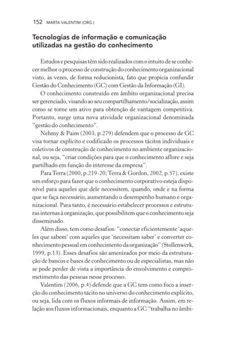 152 MARTA VALENTIM (ORG.)
Tecnologias de informação e comunicação
utilizadas na gestão do conhecimento
Estudosepesquisastêmsidorealizadoscomointuitodeseconhe-
cer melhor o processo de construção do conhecimento organizacional
visto, às vezes, de forma reducionista, fato que propicia confundir
Gestão do Conhecimento (GC) com Gestão da Informação (GI).
O conhecimento construído em âmbito organizacional precisa
sergerenciado,visandoaoseucompartilhamento/socialização,assim
como se torne um ativo para obtenção de vantagem competitiva.
Portanto, surge uma nova atividade organizacional denominada
“gestão do conhecimento”.
Nehmy & Paim (2003, p.279) defendem que o processo de GC
visa tornar explícito e codificado os processos tácitos individuais e
coletivos de construção de conhecimento no ambiente organizacio-
nal, ou seja, “criar condições para que o conhecimento aflore e seja
partilhado em função do interesse da empresa”.
ParaTerra (2000, p.219-20;Terra & Gordon, 2002, p.57), existe
um esforço para fazer que o conhecimento corporativo esteja dispo-
nível para aqueles que dele necessitem, quando, onde e na forma
que se faça necessário, aumentando o desempenho humano e orga-
nizacional. Para tanto, é necessário estabelecer processos e estrutu-
ras internas à organização, que possibilitem que o conhecimento seja
disseminado.
Além disso, tem como desafios: “conectar eficientemente ‘aque-
les que sabem’ com aqueles que ‘necessitam saber’ e converter co-
nhecimentopessoalemconhecimentodaorganização”(Stollenwerk,
1999, p.13). Esses desafios são amenizados por meio da estrutura-
ção de bancos e bases de conhecimento ou de especialistas, mas não
se pode perder de vista a importância do envolvimento e compro-
metimento das pessoas nesse processo.
Valentim (2006, p.4) defende que a GC tem como foco a inser-
ção do conhecimento tácito no universo do conhecimento explícito,
ou seja, lida com os fluxos informais de informação. Assim, em re-
lação aos fluxos informacionais, enquanto a GC “trabalha no âmbi-
 