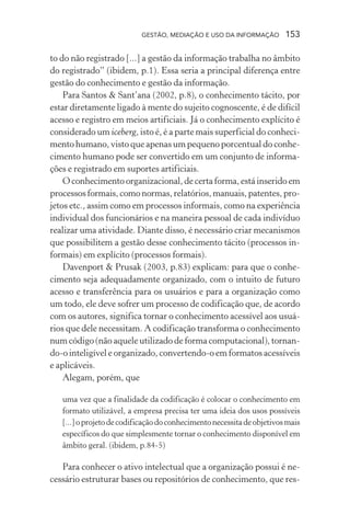 GESTÃO, MEDIAÇÃO E USO DA INFORMAÇÃO 153
to do não registrado [...] a gestão da informação trabalha no âmbito
do registrado” (ibidem, p.1). Essa seria a principal diferença entre
gestão do conhecimento e gestão da informação.
Para Santos & Sant’ana (2002, p.8), o conhecimento tácito, por
estar diretamente ligado à mente do sujeito cognoscente, é de difícil
acesso e registro em meios artificiais. Já o conhecimento explícito é
considerado um iceberg, isto é, é a parte mais superficial do conheci-
mento humano, visto que apenas um pequeno porcentual do conhe-
cimento humano pode ser convertido em um conjunto de informa-
ções e registrado em suportes artificiais.
O conhecimento organizacional, de certa forma, está inserido em
processos formais, como normas, relatórios, manuais, patentes, pro-
jetos etc., assim como em processos informais, como na experiência
individual dos funcionários e na maneira pessoal de cada indivíduo
realizar uma atividade. Diante disso, é necessário criar mecanismos
que possibilitem a gestão desse conhecimento tácito (processos in-
formais) em explícito (processos formais).
Davenport & Prusak (2003, p.83) explicam: para que o conhe-
cimento seja adequadamente organizado, com o intuito de futuro
acesso e transferência para os usuários e para a organização como
um todo, ele deve sofrer um processo de codificação que, de acordo
com os autores, significa tornar o conhecimento acessível aos usuá-
rios que dele necessitam. A codificação transforma o conhecimento
num código (não aquele utilizado de forma computacional), tornan-
do-o inteligível e organizado, convertendo-o em formatos acessíveis
e aplicáveis.
Alegam, porém, que
uma vez que a finalidade da codificação é colocar o conhecimento em
formato utilizável, a empresa precisa ter uma ideia dos usos possíveis
[...]oprojetodecodificaçãodoconhecimentonecessitadeobjetivosmais
específicos do que simplesmente tornar o conhecimento disponível em
âmbito geral. (ibidem, p.84-5)
Para conhecer o ativo intelectual que a organização possui é ne-
cessário estruturar bases ou repositórios de conhecimento, que res-
 