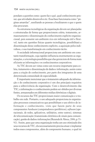 154 MARTA VALENTIM (ORG.)
pondam a questões como: quem faz o quê, qual conhecimento pos-
sui, que atividades desenvolve etc. Essa base funcionaria como “pá-
ginas amarelas”, auxiliando as pessoas a localizarem o que e quem
elas procuram.
As estruturas tecnológicas da organização devem ser planejadas
e estruturadas de forma que proporcionem coleta, tratamento, ar-
mazenamento e disseminação do conhecimento explícito organiza-
cional, pois somente um ambiente rico em informação útil e flexí-
vel, tanto em questões físicas quanto tecnológicas, possibilitará a
disseminação desse conhecimento explícito, a aquisição pelos indi-
víduos, e sua transformação em conhecimento tácito.
A sociedade informacional proporciona um ambiente em cons-
tante transformação, cuja rapidez influencia enormemente as orga-
nizações, e a tecnologia possibilita que elas gerenciem de forma mais
eficiente as informações e os conhecimentos corporativos.
As TIC devem ser vistas como um recurso importante para co-
leta, tratamento e disseminação de dados e informação, assim como
para a criação de conhecimento, por parte dos integrantes de uma
determinada comunidade de especialidade.
É importante mencionar que o tratamento adequado da informa-
ção e do conhecimento corporativo é um dos principais requisitos
para a sobrevivência da organização. Com o desenvolvimento das
TIC, a informação e o conhecimento podem ser obtidos por diversas
fontes, armazenados em diferentes mídias eletrônicas e digitais.
Os recursos das TIC proporcionam maior comunicação e o tra-
balho em rede. Portanto, o uso adequado proporciona às organiza-
ções processos comunicativos que possibilitam o uso efetivo de in-
formação e conhecimento, visto que fazem parte de seus
componentes: hardware (computadores e periféricos), software(ope-
racionais, de redes, aplicativos, utilitários, entre outros), sistemas
de telecomunicação (transmissão eletrônica de sinais para comuni-
cação),gestãodedadoseinformações(Rezende&Abreu,2006,p.75-
92). Assim, para que uma organização tenha um uso otimizado dos
seus recursos deTIC, ela necessariamente precisa atuar e implantar
todos esses componentes, além do componente humano, o qual irá
 
