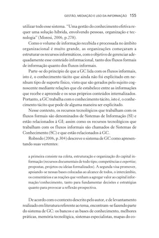 GESTÃO, MEDIAÇÃO E USO DA INFORMAÇÃO 155
utilizar todo esse sistema. “Uma gestão do conhecimento efetiva re-
quer uma solução híbrida, envolvendo pessoas, organização e tec-
nologia” (Moresi, 2006, p.278).
Como o volume de informação recebida e processada no âmbito
organizacional é muito grande, as organizações começaram a
estruturar os recursos informáticos, com o objetivo de gerenciar ade-
quadamente esse conteúdo informacional, tanto dos fluxos formais
de informação quanto dos fluxos informais.
Parte-se do princípio de que a GC lida com os fluxos informais,
isto é, o conhecimento tácito que ainda não foi explicitado em ne-
nhum tipo de suporte físico, visto que são gerados pelo sujeito cog-
noscente mediante relações que ele estabelece entre as informações
que recebe e apreende e os seus próprios conteúdos internalizados.
Portanto, a GC trabalha com o conhecimento tácito, isto é, o conhe-
cimento tácito que pode de alguma maneira ser explicitado.
Nesse contexto, os recursos tecnológicos que trabalham com os
fluxos formais são denominados de Sistemas de Informação (SI) e
estão relacionados à GI; assim como os recursos tecnológicos que
trabalham com os fluxos informais são chamados de Sistemas de
Conhecimento (SC) e que estão relacionados à GC.
Robredo (2006, p.304) descreve o sistema de GC como apresen-
tando suas vertentes:
a primeira consiste na coleta, estruturação e organização do capital in-
formação (recursos documentais de todo tipo; competências e expertise;
propostas, projetos ou ideias formalizados). A segunda visa promover,
apoiando-se nessas bases colocadas ao alcance de todos, o intercâmbio,
os comentários e as reações que venham a agregar valor ao capital infor-
mação/conhecimento, tanto para fundamentar decisões e estratégias
quanto para provocar a reflexão prospectiva.
De acordo com o contexto descrito pelo autor, e de levantamento
realizadoemliteraturareferenteaotema,encontram-sefazendoparte
do sistema de GC: os bancos e as bases de conhecimento, melhores
práticas, memória tecnológica, sistemas especialistas, mapas do co-
 